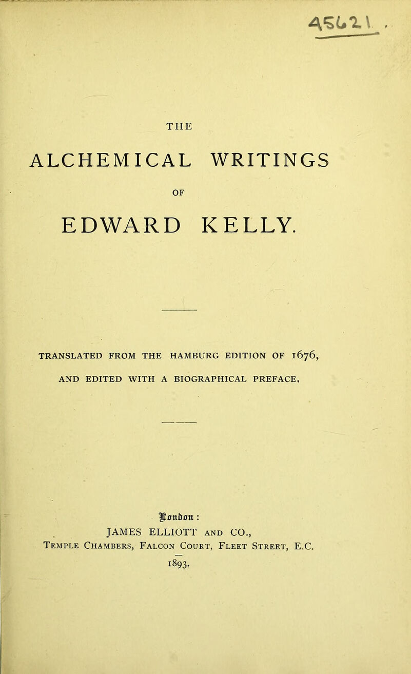 THE ALCHEMICAL WRITINGS OF EDWARD KELLY. TRANSLATED FROM THE HAMBURG EDITION OF 1676, AND EDITED WITH A BIOGRAPHICAL PREFACE. lEoniiBti: JAMES ELLIOTT and CO., Temple Chambers, Falcon Court, Fleet Street, E.C.