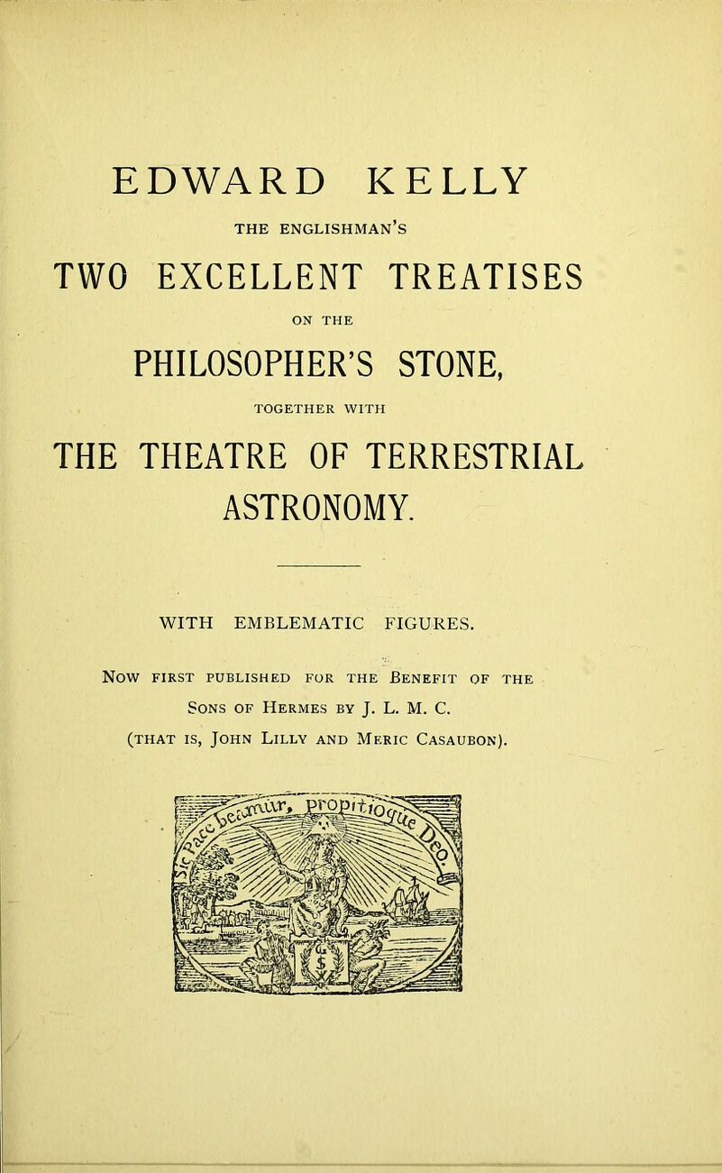 EDWARD KELLY THE Englishman’s TWO EXCELLENT TREATISES ON THE PHILOSOPHER’S STONE, TOGETHER WITH THE THEATRE OF TERRESTRIAL ASTRONOMY. WITH EMBLEMATIC FIGURES. Now FIRST PUBLISHED FOR THE BENEFIT OF THE Sons of Hermes by J. L. M. C. (THAT is, John Lilly and Meric Casaubon).