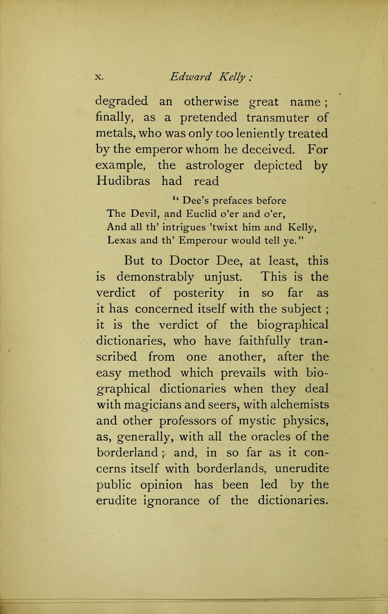 degraded an otherwise great name; finally, as a pretended transmuter of metals, who was only too leniently treated by the emperor whom he deceived. For example, the astrologer depicted by Hudibras had read ‘‘ Dee’s prefaces before The Devil, and Euclid o’er and o’er. And all th’ intrigues ’twixt him and Kelly, Lexas and th’ Emperour would tell ye.” But to Doctor Dee, at least, this is demonstrably unjust. This is the verdict of posterity in so far as it has concerned itself with the subject ; it is the verdict of the biographical dictionaries, who have faithfully tran- scribed from one another, after the easy method which prevails with bio- graphical dictionaries when they deal with magicians and seers, with alchemists and other professors of mystic physics, as, generally, with all the oracles of the borderland ; and, in so far as it con- cerns itself with borderlands, unerudite public opinion has been led by the erudite ignorance of the dictionaries.