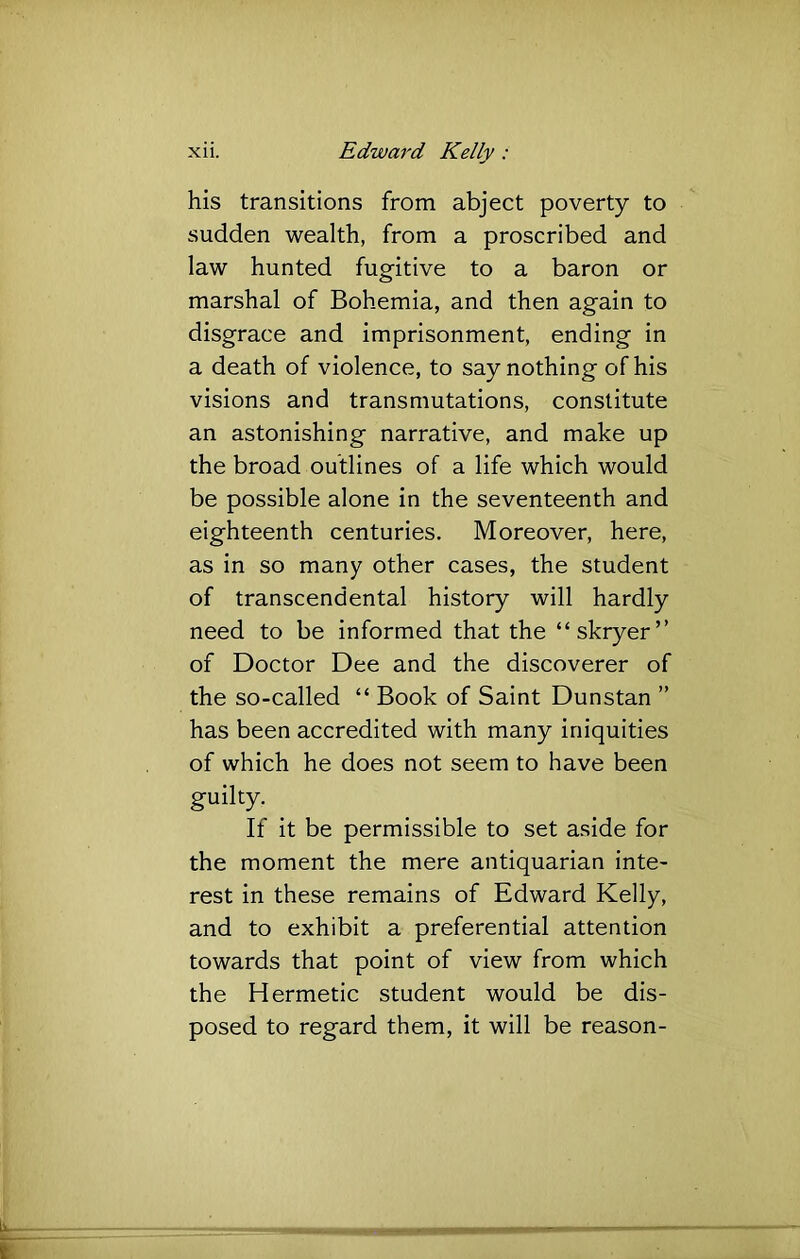 his transitions from abject poverty to sudden wealth, from a proscribed and law hunted fugitive to a baron or marshal of Bohemia, and then again to disgrace and imprisonment, ending in a death of violence, to say nothing of his visions and transmutations, constitute an astonishing narrative, and make up the broad outlines of a life which would be possible alone in the seventeenth and eighteenth centuries. Moreover, here, as in so many other cases, the student of transcendental history will hardly need to be informed that the “skryer” of Doctor Dee and the discoverer of the so-called “ Book of Saint Dunstan ” has been accredited with many iniquities of which he does not seem to have been guilty. If it be permissible to set aside for the moment the mere antiquarian inte- rest in these remains of Edward Kelly, and to exhibit a preferential attention towards that point of view from which the Hermetic student would be dis- posed to regard them, it will be reason-