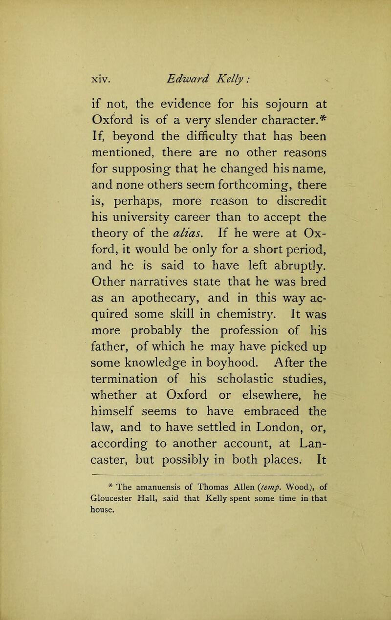 if not, the evidence for his sojourn at Oxford is of a very slender character.* If, beyond the difficulty that has been mentioned, there are no other reasons for supposing that he changed his name, and none others seem forthcoming, there is, perhaps, more reason to discredit his university career than to accept the theory of the alias. If he were at Ox- ford, it would be only for a short period, and he is said to have left abruptly. Other narratives state that he was bred as an apothecary, and in this way ac- quired some skill in chemistry. It was more probably the profession of his father, of which he may have picked up some knowledge in boyhood. After the termination of his scholastic studies, whether at Oxford or elsewhere, he himself seems to have embraced the law, and to have settled in London, or, according to another account, at Lan- caster, but possibly in both places. It * The amanuensis of Thomas Allen (jemp. Wood), of Gloucester Hall, said that Kelly spent some time in that house.
