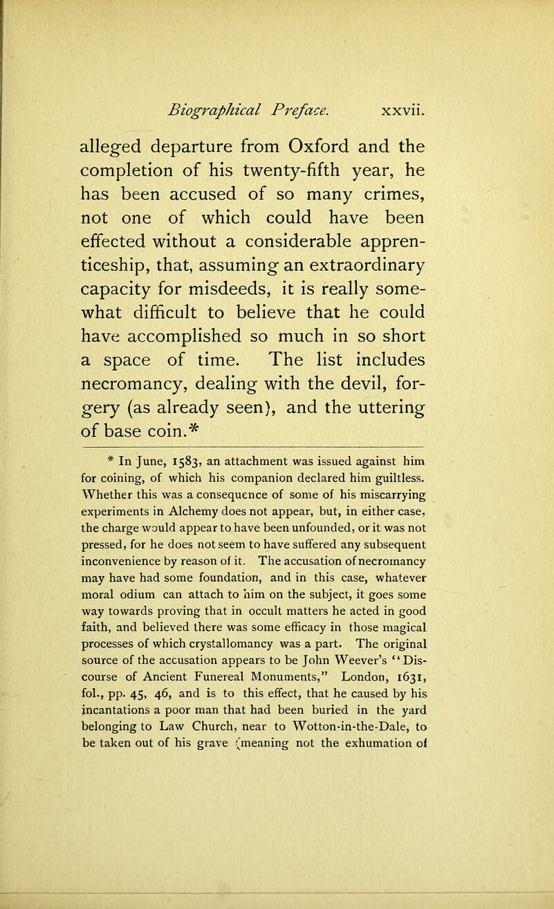 alleged departure from Oxford and the completion of his twenty-fifth year, he has been accused of so many crimes, not one of which could have been effected without a considerable appren- ticeship, that, assuming an extraordinary capacity for misdeeds, it is really some- what difficult to believe that he could have accomplished so much in so short a space of time. The list includes necromancy, dealing with the devil, for- gery (as already seen), and the uttering of base coin.* * In June, 1583, an attachment was issued against him for coining, of which his companion declared him guiltless. Whether this was a consequence of some of his miscarrying experiments in Alchemy does not appear, but, in either case, the charge would appear to have been unfounded, or it was not pressed, for he does not seem to have suffered any subsequent inconvenience by reason of it. The accusation of necromancy may have had some foundation, and in this case, whatever moral odium can attach to him on the subject, it goes some way towards proving that in occult matters he acted in good faith, and believed there was some efficacy in those magical processes of which crystallomancy was a part. The original source of the accusation appears to be John Weever’s “ Dis- course of Ancient Funereal Monuments,” London, 1631, fob, pp. 45, 46, and is to this effect, that he caused by his incantations a poor man that had been buried in the yard belonging to Law Church, near to Wotton-in-the-Dale, to be taken out of his grave (meaning not the exhumation of