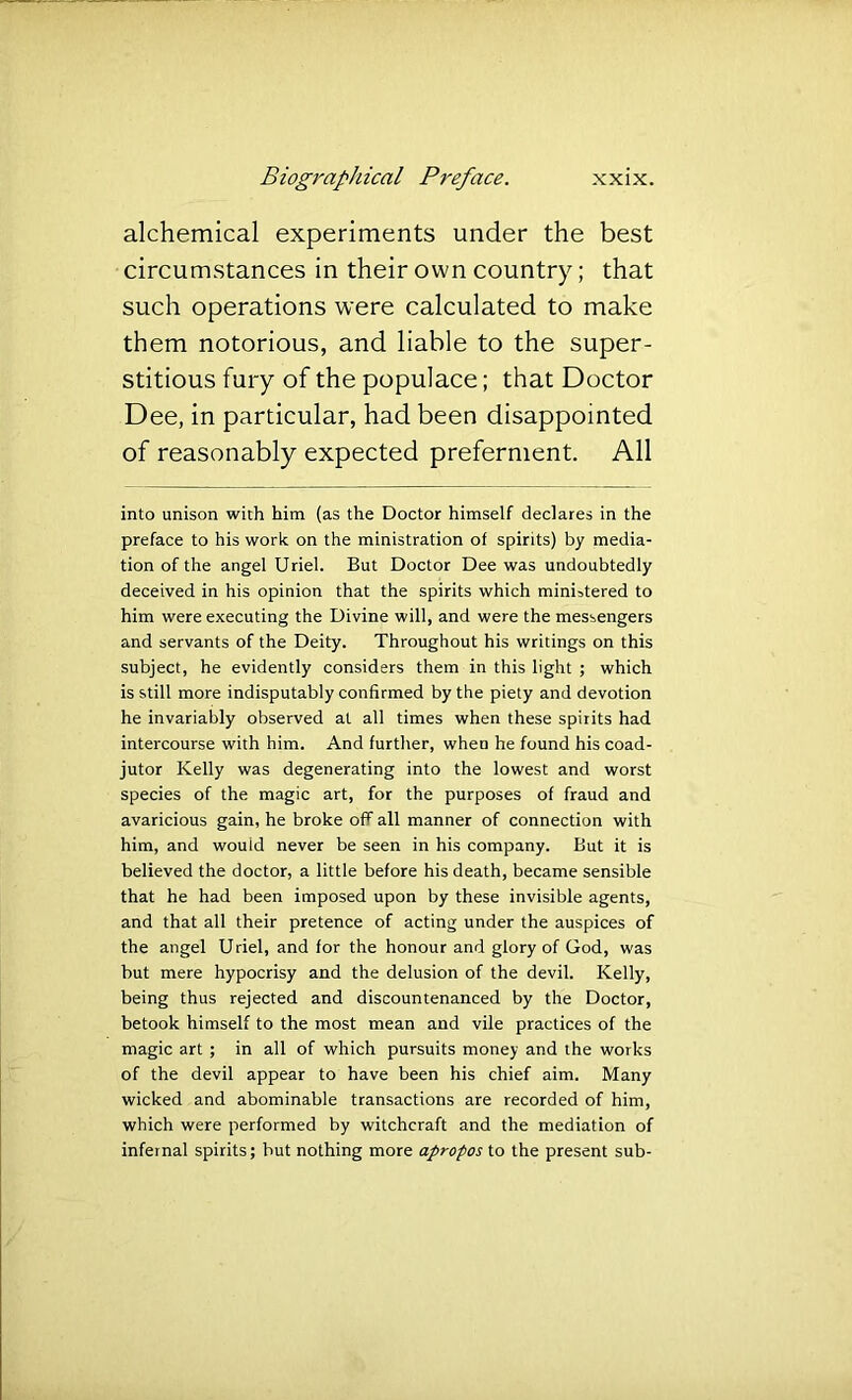 alchemical experiments under the best circumstances in their own country; that such operations were calculated to make them notorious, and liable to the super- stitious fury of the populace; that Doctor Dee, in particular, had been disappointed of reasonably expected preferment. All into unison with him (as the Doctor himself declares in the preface to his work on the ministration of spirits) by media- tion of the angel Uriel. But Doctor Dee was undoubtedly deceived in his opinion that the spirits which ministered to him were executing the Divine will, and were the messengers and servants of the Deity. Throughout his writings on this subject, he evidently considers them in this light ; which is still more indisputably confirmed by the piety and devotion he invariably observed at all times when these spirits had intercourse with him. And further, when he found his coad- jutor Kelly was degenerating into the lowest and worst species of the magic art, for the purposes of fraud and avaricious gain, he broke off all manner of connection with him, and would never be seen in his company. But it is believed the doctor, a little before his death, became sensible that he had been imposed upon by these invisible agents, and that all their pretence of acting under the auspices of the angel Uriel, and for the honour and glory of God, was hut mere hypocrisy and the delusion of the devil. Kelly, being thus rejected and discountenanced by the Doctor, betook himself to the most mean and vile practices of the magic art ; in all of which pursuits money and the works of the devil appear to have been his chief aim. Many wicked and abominable transactions are recorded of him, which were performed by witchcraft and the mediation of infernal spirits; but nothing more apropos to the present sub-