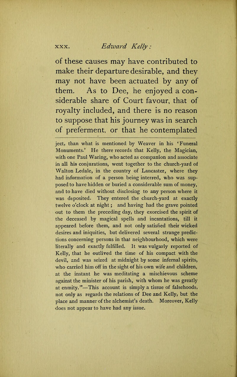 of these causes may have contributed to make their departure desirable, and they may not have been actuated by any of them. As to Dee, he enjoyed a con- siderable share of Court favour, that of royalty included, and there is no reason to suppose that his journey was in search of preferment, or that he contemplated ject, than what is mentioned by Weaver in his ‘Funeral Monuments.’ He there records that Kelly, the Magician, with one Paul Waring, who acted as companion and associate in all his conjurations, went together to the church-yard of Walton Ledale, in the country of Lancaster, where they had information of a person being interred, who was sup- posed to have hidden or buried a considerable sum of money, and to have died without disclosing to any person where it was deposited. They entered the church-yard at exactly twelve o’clock at night; and having had the grave pointed out to them the preceding day, they exorcised the spirit of the deceased by magical spells and incantations, till it appeared before them, and not only satisfied their wicked desires and iniquities, but delivered several strange predic- tions concerning persons in that neighbourhood, which were literally and exactly fulfilled. It was vulgarly reported of Kelly, that he outlived the time of his compact with the devil, and was seized at midnight by some infernal spirits, who carried him off in the sight of his own wife and children, at the instant he was meditating a mischievous scheme against the minister of his parish, with whom he was greatly at enmity.”—This account is simply a tissue of falsehoods, not only as regards the relations of Dee and Kelly, but the place and manner of the alchemist’s death. Moreover, Kelly does not appear to have had any issue.