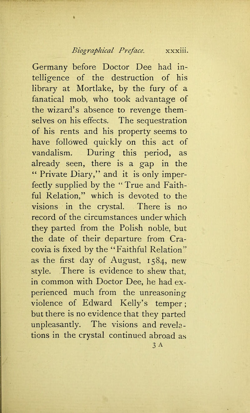 Germany before Doctor Dee had in- telligence of the destruction of his library at Mortlake, by the fury of a fanatical mob, who took advantage of the wizard’s absence to revenge them- selves on his effects. The sequestration of his rents and his property seems to have followed quickly on this act of vandalism. During this period, as already seen, there is a gap in the “ Private Diary,” and it is only imper- fectly supplied by the “True and Faith- ful Relation,” which is devoted to the visions in the crystal. There is no record of the circumstances under which they parted from the Polish noble, but the date of their departure from Cra- covia is fixed by the “Faithful Relation” as the first day of August, 1584, new style. There is evidence to shew that, in common with Doctor Dee, he had ex- perienced much from the unreasoning violence of Edward Kelly’s temper; but there is no evidence that they parted unpleasantly. The visions and revela- tions in the crystal continued abroad as 3 A