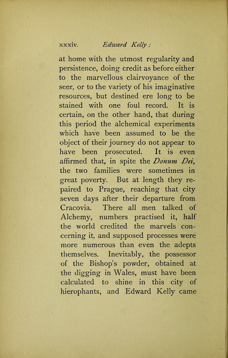 at home with the utmost regularity and persistence, doing credit as before either to the marvellous clairvoyance of the seer, or to the variety of his imaginative resources, but destined ere long to be stained with one foul record. It is certain, on the other hand, that during this period the alchemical experiments which have been assumed to be the object of their journey do not appear to have been prosecuted. It is even affirmed that, in spite the Donum Dei, the two families were sometimes in great poverty. But at length they re- paired to Prague, reaching that city seven days after their departure from Cracovia. There all men talked of Alchemy, numbers practised it, half the world credited the marvels con- cerning it, and supposed processes were more numerous than even the adepts themselves. Inevitably, the possessor of the Bishop’s powder, obtained at the digging in Wales, must have been calculated to shine in this city of hierophants, and Edward Kelly came