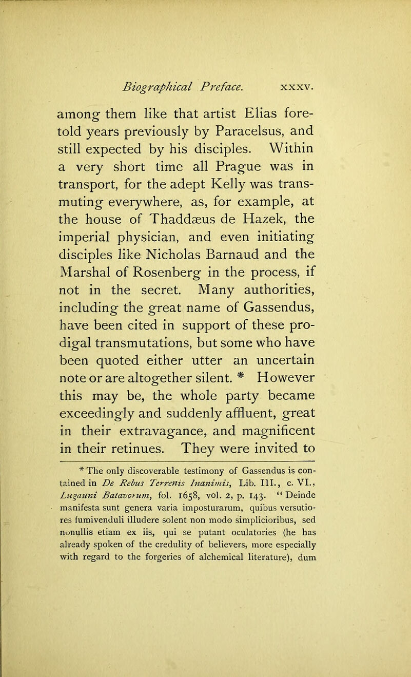 among them like that artist Elias fore- told years previously by Paracelsus, and still expected by his disciples. Within a very short time all Prague was in transport, for the adept Kelly was trans- muting everywhere, as, for example, at the house of Thaddaeus de Hazek, the imperial physician, and even initiating disciples like Nicholas Barnaud and the Marshal of Rosenberg in the process, if not in the secret. Many authorities, including the great name of Gassendus, have been cited in support of these pro- digal transmutations, but some who have been quoted either utter an uncertain note or are altogether silent. * However this may be, the whole party became exceedingly and suddenly affluent, great in their extravagance, and magnificent in their retinues. They were invited to * The only discoverable testimony of Gassendus is con- tained in De Rebus Terrenis Inanimis, Lib. III., c. VI., Lugaurd Batavorum, fob 1658, vol. 2, p. 143. “ Deinde manifesta sunt genera varia imposturarum, quibus versutio- res (umivenduli illudere solent non modo simplicioribus, sed nonullis etiam ex iis, qui se putant oculatories (he has already spoken of the credulity of believers, more especially with regard to the forgeries of alchemical literature), dum