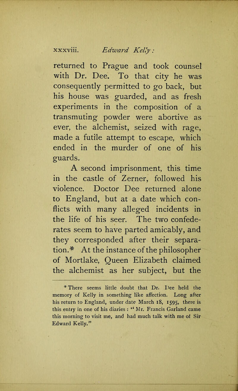 returned to Prague and took counsel with Dr. Dee. To that city he was consequently permitted to go back, but his house was guarded, and as fresh experiments in the composition of a transmuting powder were abortive as ever, the alchemist, seized with rage, made a futile attempt to escape, which ended in the murder of one of his guards. A second imprisonment, this time in the castle of Zerner, followed his violence. Doctor Dee returned alone to England, but at a date which con- flicts with many alleged incidents in the life of his seer. The two confede- rates seem to have parted amicably, and they corresponded after their separa- tion.* At the instance of the philosopher of Mortlake, Queen Elizabeth claimed the alchemist as her subject, but the * There seems little doubt that Dr. Dee held the memory of Kelly in something like affection. Long after his return to England, under date March l8, 159$, there is this entry in one of his diaries : “Mr. Francis Garland came this morning to visit me, and had much talk with me of Sir Edward Kelly.”