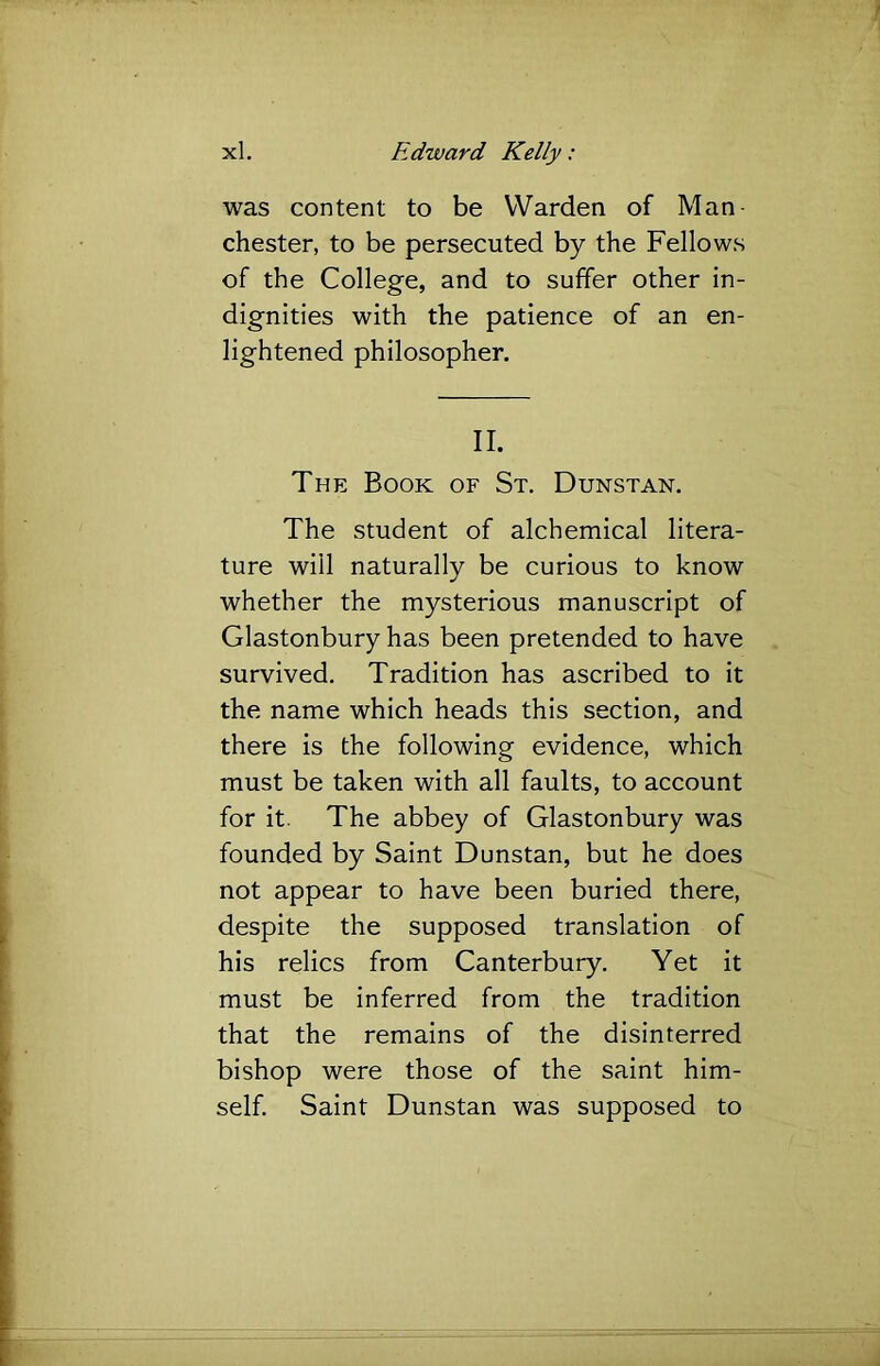 was content to be Warden of Man- chester, to be persecuted by the Fellows of the College, and to suffer other in- dignities with the patience of an en- lightened philosopher. II. The Book of St. Dunstan. The student of alchemical litera- ture will naturally be curious to know whether the mysterious manuscript of Glastonbury has been pretended to have survived. Tradition has ascribed to it the name which heads this section, and there is the following evidence, which must be taken with all faults, to account for it. The abbey of Glastonbury was founded by Saint Dunstan, but he does not appear to have been buried there, despite the supposed translation of his relics from Canterbury. Yet it must be inferred from the tradition that the remains of the disinterred bishop were those of the saint him- self. Saint Dunstan was supposed to