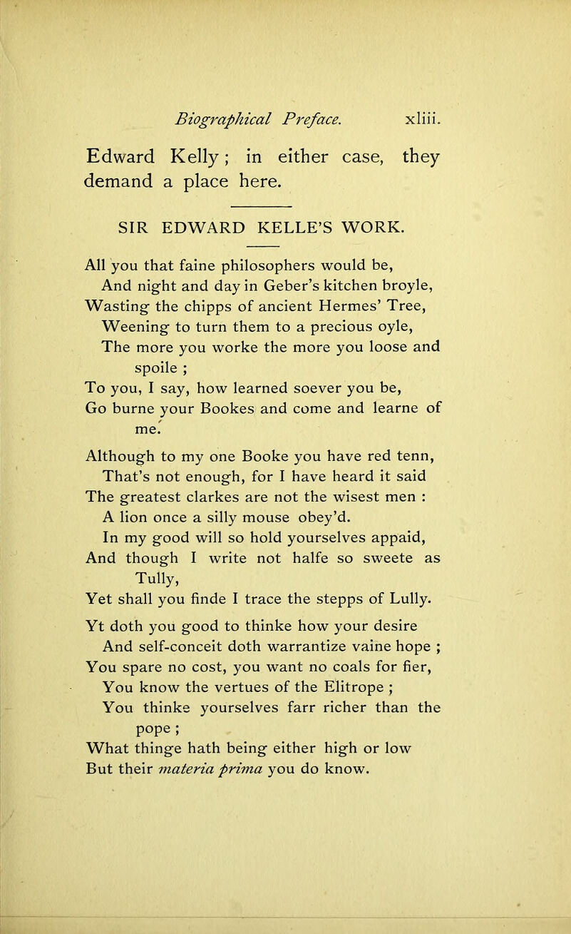 Edward Kelly; in either case, they demand a place here. SIR EDWARD KELLE’S WORK, All you that faine philosophers would be, And night and day in Geber’s kitchen broyle. Wasting the chipps of ancient Hermes’ Tree, Weening to turn them to a precious oyle. The more you worke the more you loose and spoile ; To you, I say, how learned soever you be. Go burne your Bookes and come and learne of me. Although to my one Booke you have red tenn. That’s not enough, for I have heard it said The greatest clarkes are not the wisest men : A lion once a silly mouse obey’d. In my good will so hold yourselves appaid. And though I write not halfe so sweete as Tully, Yet shall you finde I trace the stepps of Lully. Yt doth you good to thinke how your desire And self-conceit doth warrantize vaine hope ; You spare no cost, you want no coals for fier. You know the vertues of the Elitrope ; You thinke yourselves farr richer than the pope ; What thinge hath being either high or low But their materia prima you do know.