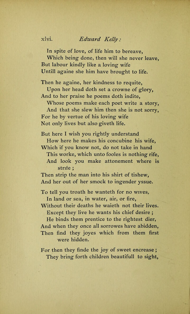 In spite of love, of life him to bereave, Which being done, then will she never leave. But labour kindly like a loving wife Untill againe she him have brought to life. Then he againe, her kindness to requite. Upon her head doth set a crowne of glory, And to her praise he poems doth indite. Whose poems make each poet write a story. And that she slew him then she is not sorry. For he by vertue of his loving wife Not only lives but also giveth life. But here I wish you rightly understand How here he makes his concubine his wife. Which if you know not, do not take in hand This worke, which unto fooles is nothing rife. And look you make attonement where is strife ; Then strip the man into his shirt of tishew. And her out of her smock to ingender yssue. To tell you troath he wanteth for no wives. In land or sea, in water, air, or fire. Without their deaths he waieth not their lives. Except they live he wants his chief desire ; He binds them prentice to the rightest dier. And when they once all sorrowes have abidden. Then find they joyes which from them first were hidden. For then they finde the joy of sweet encrease ; They bring forth children beautifull to sight,
