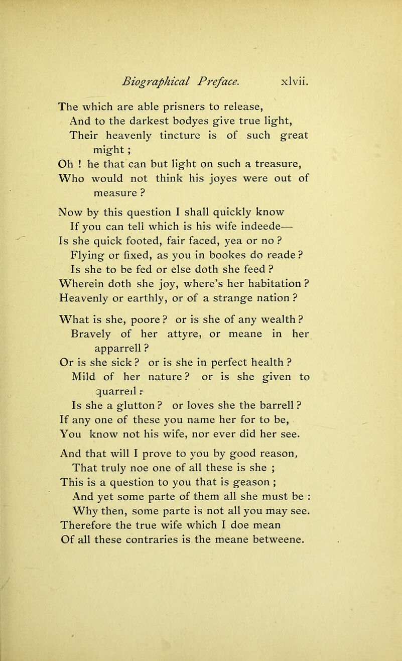 The which are able prisners to release, And to the darkest bodyes give true light, Their heavenly tincture is of such great might; Oh ! he that can but light on such a treasure. Who would not think his joyes were out of measure ? Now by this question I shall quickly know If you can tell which is his wife indeede— Is she quick footed, fair faced, yea or no ? Flying or fixed, as you in bookes do reade ? Is she to be fed or else doth she feed ? Wherein doth she joy, where’s her habitation ? Heavenly or earthly, or of a strange nation ? What is she, poore ? or is she of any wealth ? Bravely of her attyre, or meane in her apparrell ? Or is she sick? or is she In perfect health ? Mild of her nature ? or is she given to quarred s Is she a glutton ? or loves she the barrell ? If any one of these you name her for to be. You know not his wife, nor ever did her see. And that will I prove to you by good reason. That truly noe one of all these is she ; This is a question to you that is geason ; And yet some parte of them all she must be : Why then, some parte is not all you may see. Therefore the true wife which I doe mean Of all these contraries is the meane betweene.