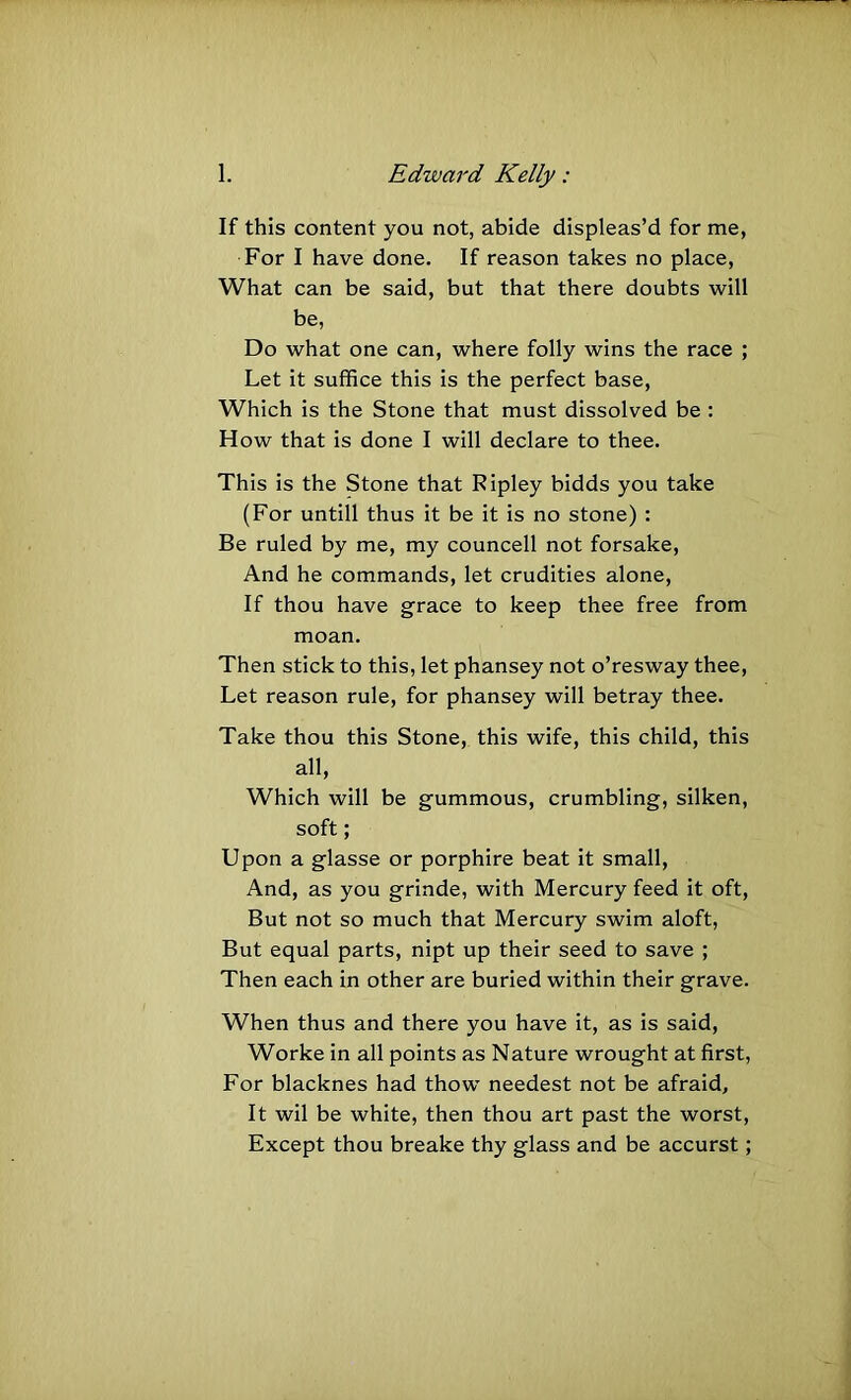 If this content you not, abide displeas’d for me, For I have done. If reason takes no place, What can be said, but that there doubts will be, Do what one can, where folly wins the race ; Let it suffice this is the perfect base. Which is the Stone that must dissolved be : How that is done I will declare to thee. This is the Stone that Ripley bidds you take (For untill thus it be it is no stone) : Be ruled by me, my councell not forsake. And he commands, let crudities alone. If thou have grace to keep thee free from moan. Then stick to this, let phansey not o’resway thee. Let reason rule, for phansey will betray thee. Take thou this Stone, this wife, this child, this all. Which will be gummous, crumbling, silken, soft; Upon a glasse or porphire beat it small. And, as you grinde, with Mercury feed it oft. But not so much that Mercury swim aloft. But equal parts, nipt up their seed to save ; Then each in other are buried within their grave. When thus and there you have it, as is said, Worke in all points as Nature wrought at first. For blacknes had thow needest not be afraid, It wil be white, then thou art past the worst. Except thou breake thy glass and be accurst;