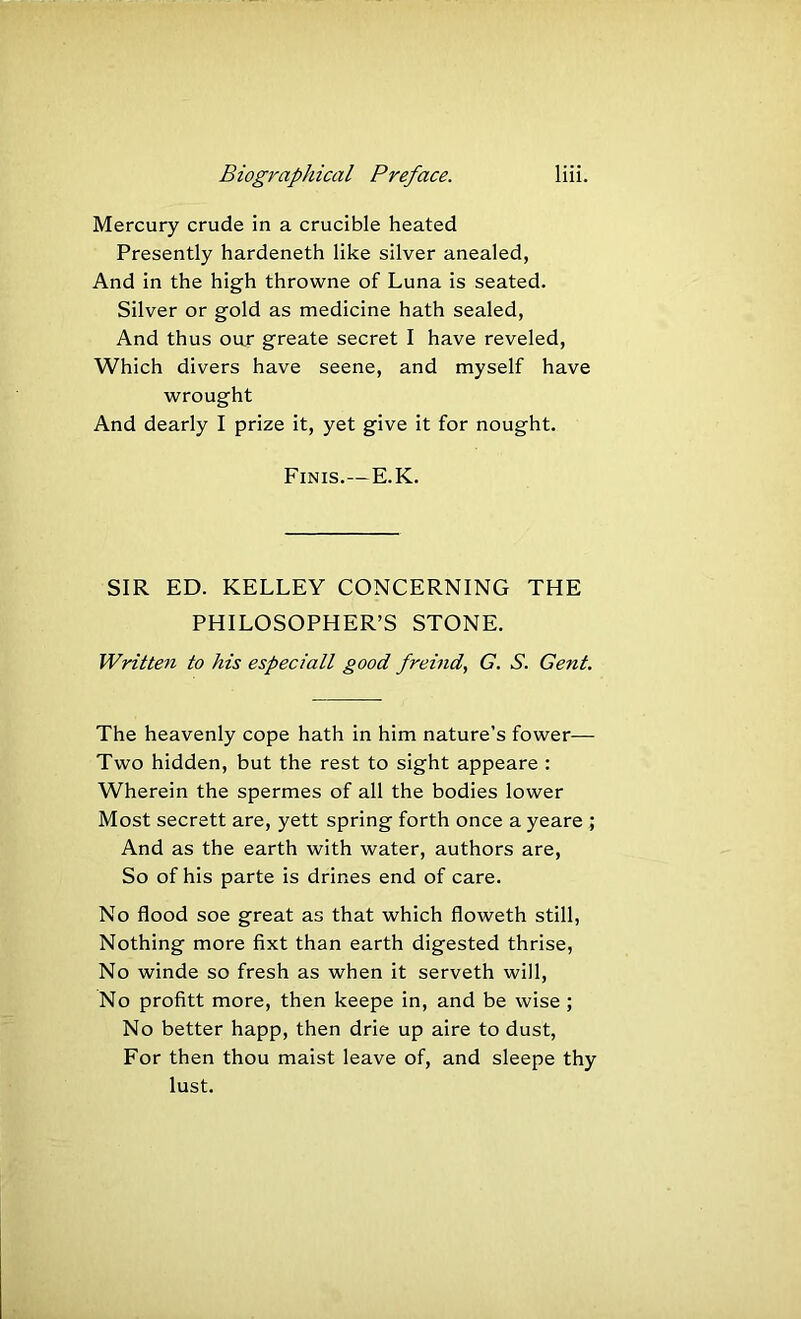Mercury crude in a crucible heated Presently hardeneth like silver anealed, And in the high throwne of Luna is seated. Silver or gold as medicine hath sealed, And thus our greate secret I have reveled, Which divers have seene, and myself have wrought And dearly I prize it, yet give it for nought. Finis.—E.K. SIR ED. KELLEY CONCERNING THE PHILOSOPHER’S STONE. Written to his especiall good freind, G. S. Gent. The heavenly cope hath in him nature’s fower— Two hidden, but the rest to sight appeare : Wherein the spermes of all the bodies lower Most secrett are, yett spring forth once a yeare ; And as the earth with water, authors are. So of his parte is drines end of care. No flood soe great as that which floweth still, Nothing more fixt than earth digested thrise, No winde so fresh as when it serveth will. No profitt more, then keepe in, and be wise ; No better happ, then drie up aire to dust. For then thou maist leave of, and sleepe thy lust.