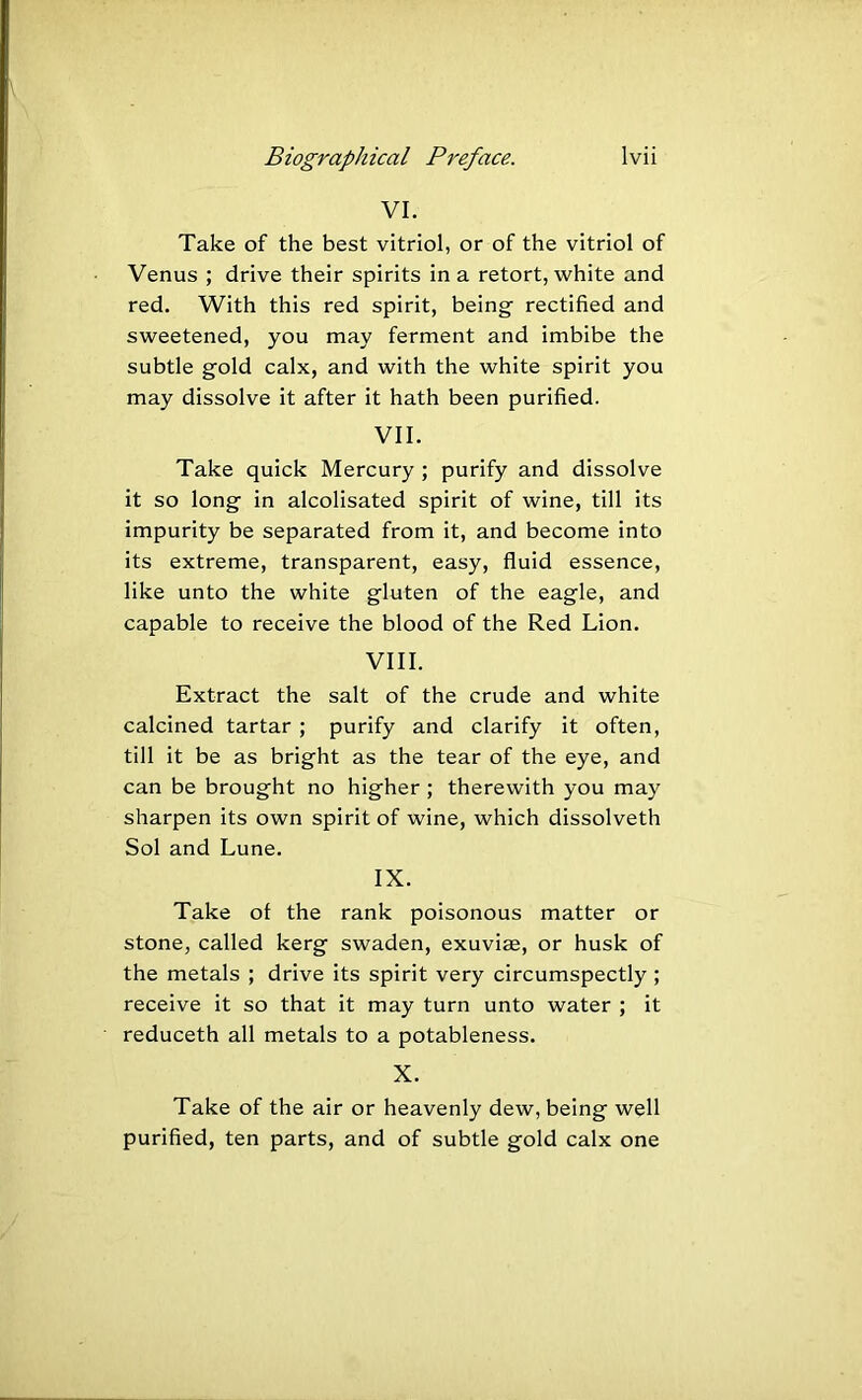 VI. Take of the best vitriol, or of the vitriol of Venus ; drive their spirits in a retort, white and red. With this red spirit, being rectified and sweetened, you may ferment and imbibe the subtle gold calx, and with the white spirit you may dissolve it after it hath been purified. VII. Take quick Mercury ; purify and dissolve it so long in alcolisated spirit of wine, till its impurity be separated from it, and become into its extreme, transparent, easy, fluid essence, like unto the white gluten of the eagle, and capable to receive the blood of the Red Lion. VIII. Extract the salt of the crude and white calcined tartar ; purify and clarify it often, till it be as bright as the tear of the eye, and can be brought no higher ; therewith you may sharpen its own spirit of wine, which dissolveth Sol and Lune. IX. Take of the rank poisonous matter or stone, called kerg swaden, exuviae, or husk of the metals ; drive its spirit very circumspectly ; receive it so that it may turn unto water ; it reduceth all metals to a potableness. X. Take of the air or heavenly dew, being well purified, ten parts, and of subtle gold calx one