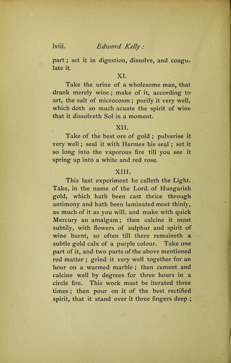 part; set it in digestion, dissolve, and coagu- late it. XI. Take the urine of a wholesome man, that drank merely wine ; make of it, according to art, the salt of microcosm ; purify it very well, which doth so much acuate the spirit of wine that it dissolveth Sol in a moment. XII. Take of the best ore of gold ; pulverise it very well; seal it with Hermes his seal ; set it so long into the vaporous fire till you see it spring up into a white and red rose. XIII. This last experiment he calleth the Light. Take, in the name of the Lord, of Hungarish gold, which hath been cast thrice through antimony and hath been laminated most thinly, as much of it as you will, and make with quick Mercury an amalgam; then calcine it most subtily, with flowers of sulphur and spirit of wine burnt, so often till there remaineth a subtle gold calx of a purple colour. Take one part of it, and two parts of the above mentioned red matter ; grind it very well together for an hour on a warmed marble ; then cement and calcine well by degrees for three hours in a circle fire. This work must be iterated three times ; then pour on it of the best rectified spirit, that it stand over it three fingers deep ;