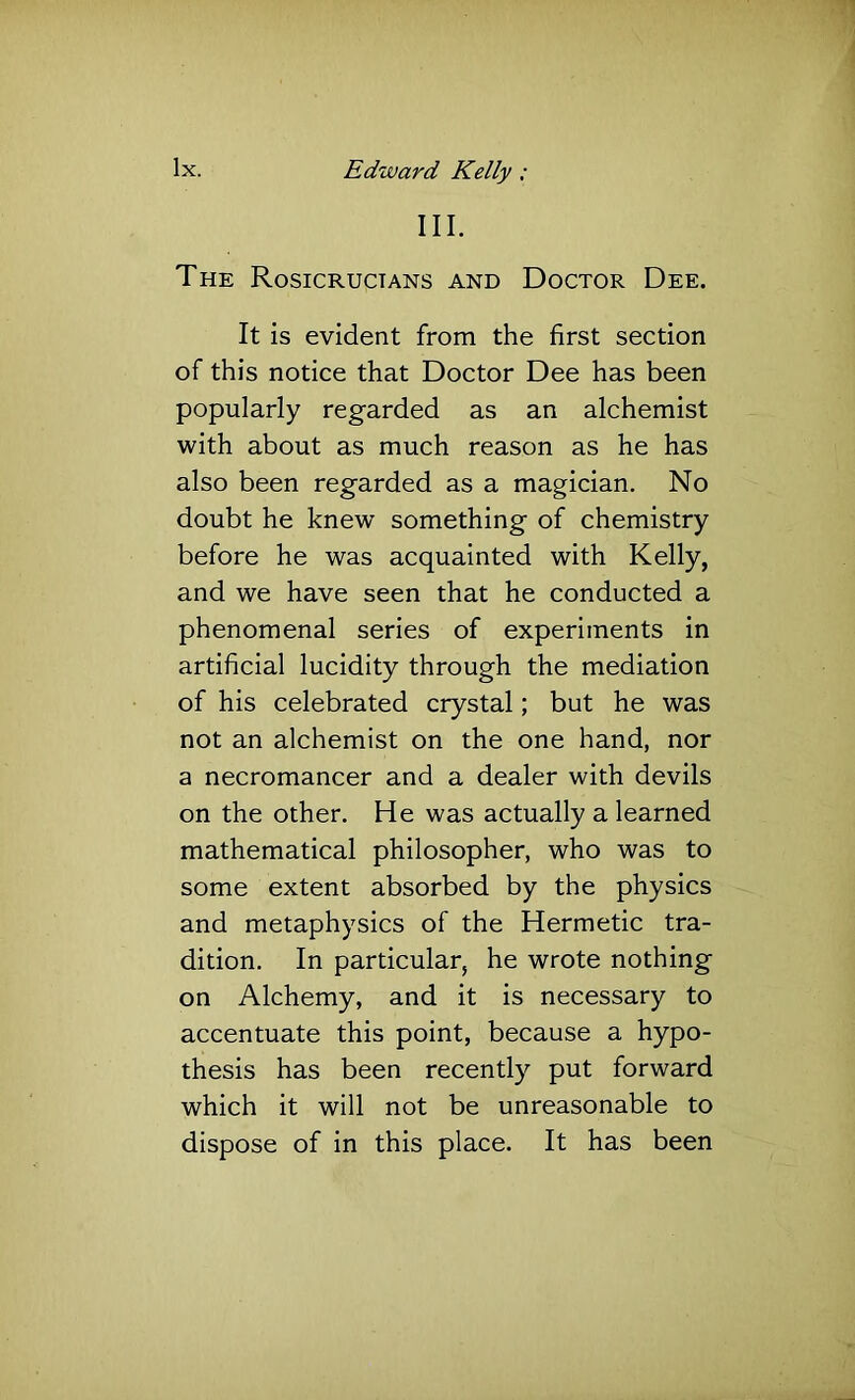 III. The Rosicructans and Doctor Dee. It is evident from the first section of this notice that Doctor Dee has been popularly regarded as an alchemist with about as much reason as he has also been regarded as a magician. No doubt he knew something of chemistry before he was acquainted with Kelly, and we have seen that he conducted a phenomenal series of experiments in artificial lucidity through the mediation of his celebrated crystal; but he was not an alchemist on the one hand, nor a necromancer and a dealer with devils on the other. He was actually a learned mathematical philosopher, who was to some extent absorbed by the physics and metaphysics of the Hermetic tra- dition. In particular, he wrote nothing on Alchemy, and it is necessary to accentuate this point, because a hypo- thesis has been recently put forward which it will not be unreasonable to dispose of in this place. It has been