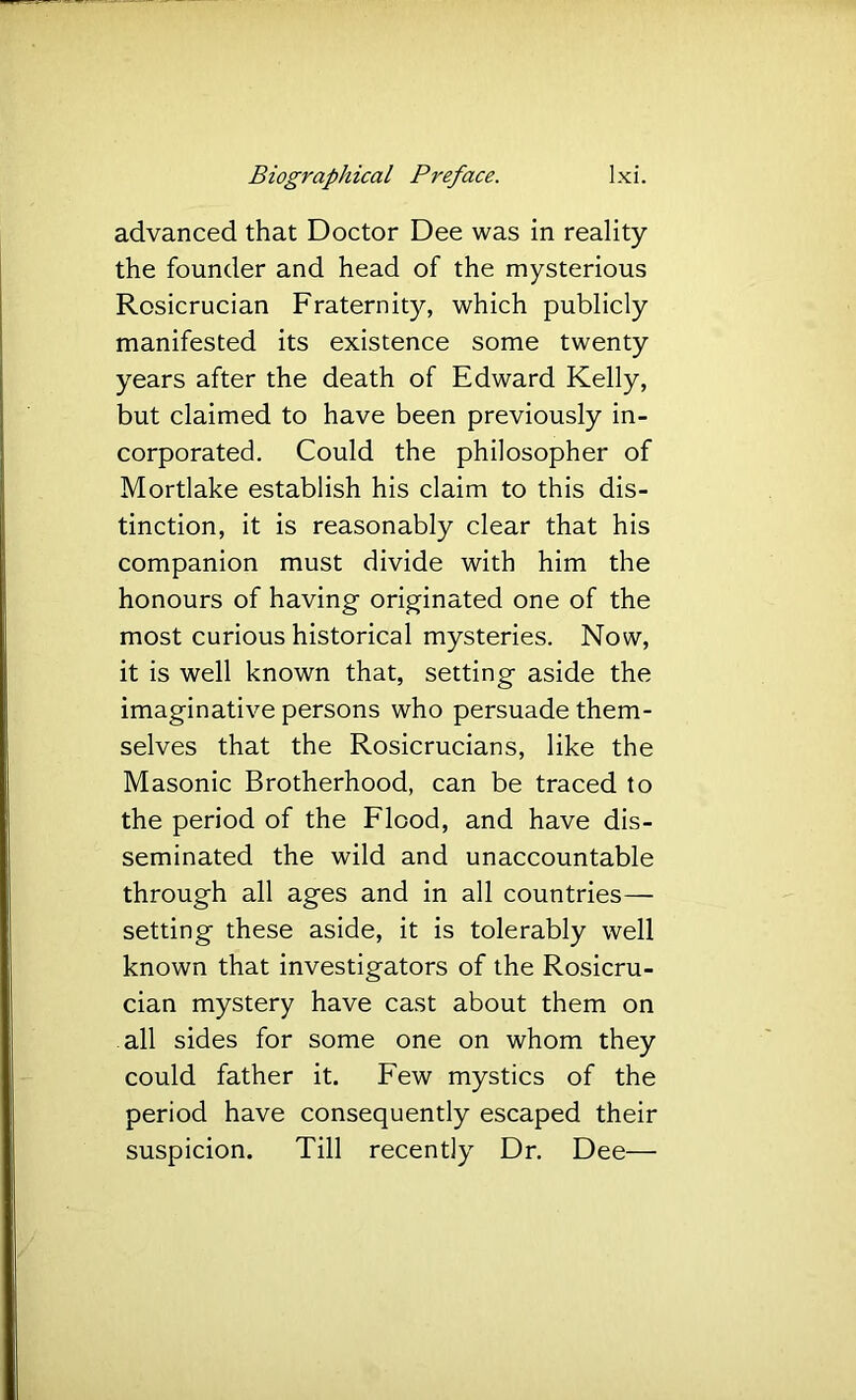 advanced that Doctor Dee was in reality the founder and head of the mysterious Rosicrucian Fraternity, which publicly manifested its existence some twenty years after the death of Edward Kelly, but claimed to have been previously in- corporated. Could the philosopher of Mortlake establish his claim to this dis- tinction, it is reasonably clear that his companion must divide with him the honours of having originated one of the most curious historical mysteries. Now, it is well known that, setting aside the imaginative persons who persuade them- selves that the Rosicrucians, like the Masonic Brotherhood, can be traced to the period of the Flood, and have dis- seminated the wild and unaccountable through all ages and in all countries— setting these aside, it is tolerably well known that investigators of the Rosicru- cian mystery have cast about them on all sides for some one on whom they could father it. Few mystics of the period have consequently escaped their suspicion. Till recently Dr. Dee—