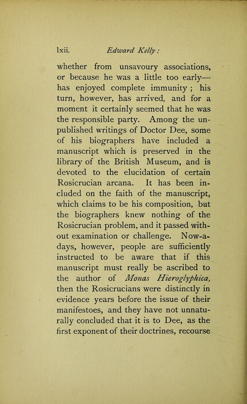 whether from unsavoury associations, or because he was a little too early— has enjoyed complete immunity ; his turn, however, has arrived, and for a moment it certainly seemed that he was the responsible party. Among- the un- published writings of Doctor Dee, some of his biographers have included a manuscript which is preserved in the library of the British Museum, and is devoted to the elucidation of certain Rosicrucian arcana. It has been in- cluded on the faith of the manuscript, which claims to be his composition, but the biographers knew nothing of the Rosicrucian problem, and it passed with- out examination or challenge. Now-a- days, however, people are sufficiently instructed to be aware that if this manuscript must really be ascribed to the author of Monas Hieroglyphica, then the Rosicrucians were distinctly in evidence years before the issue of their manifestoes, and they have not unnatu- rally concluded that it is to Dee, as the first exponent of their doctrines, recourse