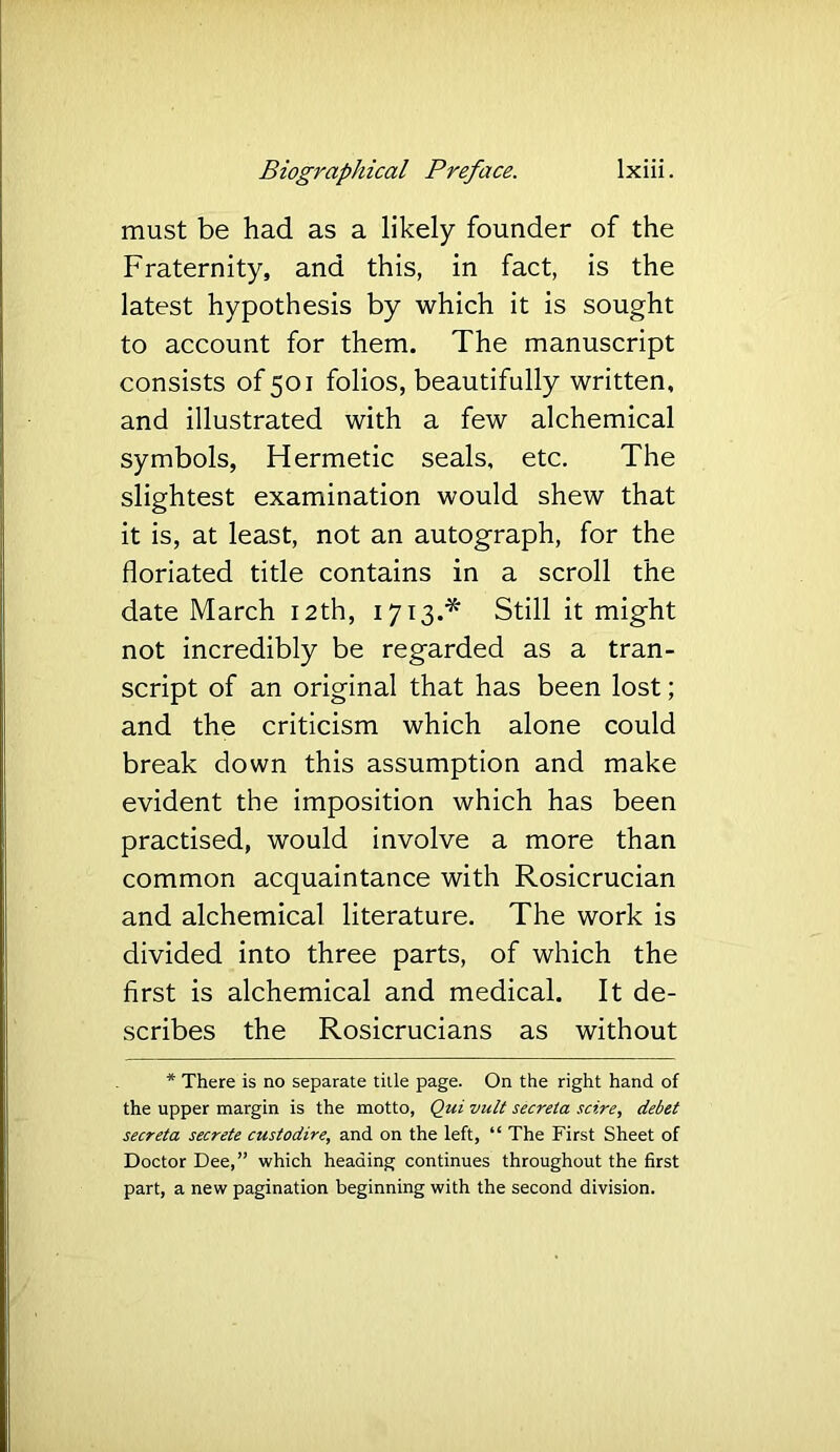 must be had as a likely founder of the Fraternity, and this, in fact, is the latest hypothesis by which it is sought to account for them. The manuscript consists of 501 folios, beautifully written, and illustrated with a few alchemical symbols, Hermetic seals, etc. The slightest examination would shew that it is, at least, not an autograph, for the floriated title contains in a scroll the date March 12th, 1713.^ Still it might not incredibly be regarded as a tran- script of an original that has been lost; and the criticism which alone could break down this assumption and make evident the imposition which has been practised, would involve a more than common acquaintance with Rosicrucian and alchemical literature. The work is divided into three parts, of which the first is alchemical and medical. It de- scribes the Rosicrucians as without * There is no separate title page. On the right hand of the upper margin is the motto, Qui vult secrela scire, debet secreta secrete custodire, and on the left, “ The First Sheet of Doctor Dee,” which heading continues throughout the first part, a new pagination beginning with the second division.