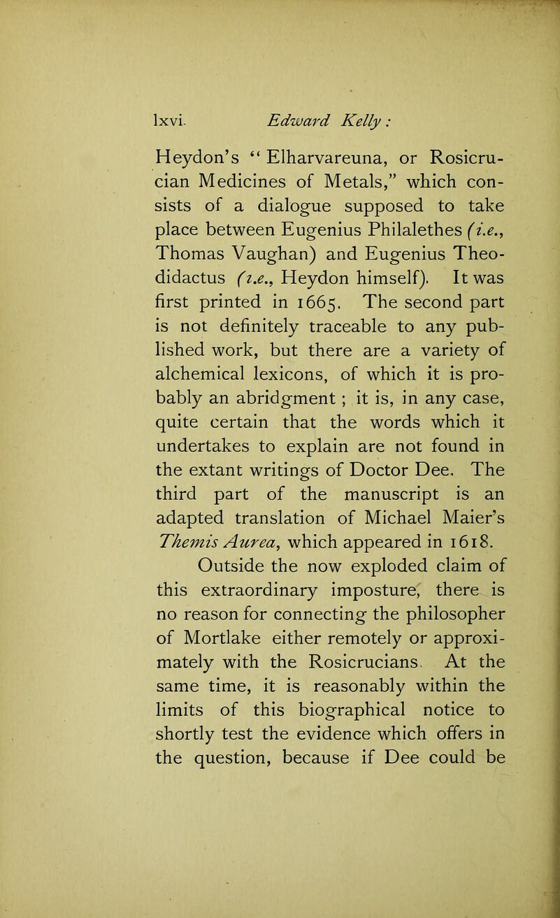 Heydon’s “ Elharvareuna, or Rosicru- cian Medicines of Metals,” which con- sists of a dialogue supposed to take place between Eugenius Philalethes {i.e., Thomas Vaughan) and Eugenius Theo- didactus Heydon himself). It was first printed in 1665. The second part is not definitely traceable to any pub- lished work, but there are a variety of alchemical lexicons, of which it is pro- bably an abridgment; it is, in any case, quite certain that the words which it undertakes to explain are not found in the extant writings of Doctor Dee. The third part of the manuscript is an adapted translation of Michael Maier’s Themis Aurea, which appeared in 1618. Outside the now exploded claim of this extraordinary imposture, there is no reason for connecting the philosopher of Mortlake either remotely or approxi- mately with the Rosicrucians. At the same time, it is reasonably within the limits of this biographical notice to shortly test the evidence which offers in the question, because if Dee could be