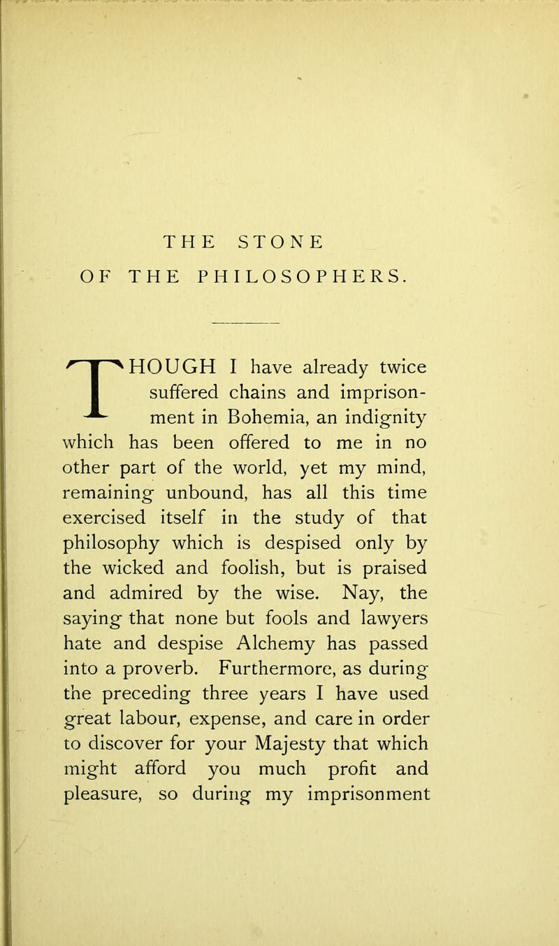 OF THE PHILOSOPHERS. Though I have already twice suffered chains and imprison- ment in Bohemia, an indignity which has been offered to me in no other part of the world, yet my mind, remaining unbound, has all this time exercised itself in the study of that philosophy which is despised only by the wicked and foolish, but is praised and admired by the wise. Nay, the saying that none but fools and lawyers hate and despise Alchemy has passed into a proverb. Furthermore, as during the preceding three years I have used great labour, expense, and care in order to discover for your Majesty that which might afford you much profit and pleasure, so during my imprisonment