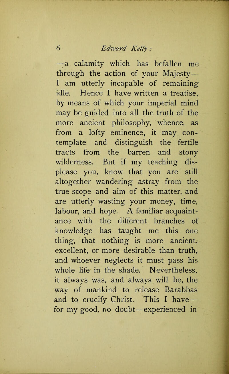 —a calamity which has befallen me through the action of your Majesty— I am utterly incapable of remaining idle. Hence I have written a treatise, by means of which your imperial mind may be guided into all the truth of the more ancient philosophy, whence, as from a lofty eminence, it may con- template and distinguish the fertile tracts from the barren and stony wilderness. But if my teaching dis- please you, know that you are still altogether wandering astray from the true scope and aim of this matter, and are utterly wasting your money, time, labour, and hope. A familiar acquaint- ance with the different branches of knowledge has taught me this one thing, tha.t nothing is more ancient, excellent, or more desirable than truth, and whoever neglects it must pass his whole life in the shade. Nevertheless, it always was, and always will be, the way of mankind to release Barabbas and to crucify Christ. This I have— for my good, no doubt—experienced in