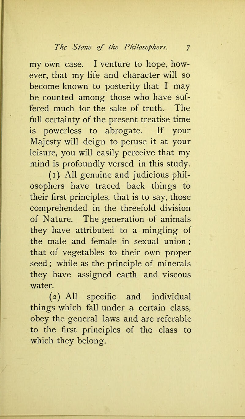 my own case. I venture to hope, how- ever, that my life and character will so become known to posterity that I may be counted among those who have suf- fered much for the sake of truth. The full certainty of the present treatise time is powerless to abrogate. If your Majesty will deign to peruse it at your leisure, you will easily perceive that my mind is profoundly versed in this study. (1) All genuine and judicious phil- osophers have traced back things to their first principles, that is to say, those comprehended in the threefold division of Nature. The generation of animals they have attributed to a mingling of the male and female in sexual union ; that of vegetables to their own proper seed ; while as the principle of minerals they have assigned earth and viscous water. (2) All specific and individual things which fall under a certain class, obey the general laws and are referable to the first principles of the class to which they belong.