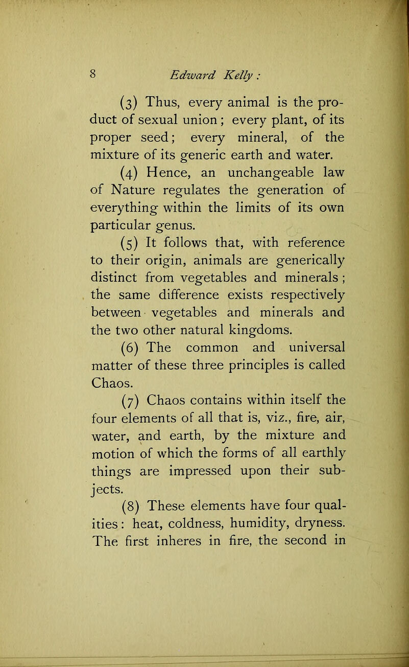 (3) Thus, every animal is the pro- duct of sexual union ; every plant, of its proper seed; every mineral, of the mixture of its generic earth and water. (4) Hence, an unchangeable law of Nature regulates the generation of everything within the limits of its own particular genus. (5) It follows that, with reference to their origin, animals are generically distinct from vegetables and minerals ; the same difference exists respectively between vegetables and minerals and the two other natural kingdoms. (6) The common and universal matter of these three principles is called Chaos. (7) Chaos contains within itself the four elements of all that is, viz., fire, air, water, and earth, by the mixture and motion of which the forms of all earthly things are impressed upon their sub- jects. (8) These elements have four qual- ities : heat, coldness, humidity, dryness. The first inheres in fire, the second in