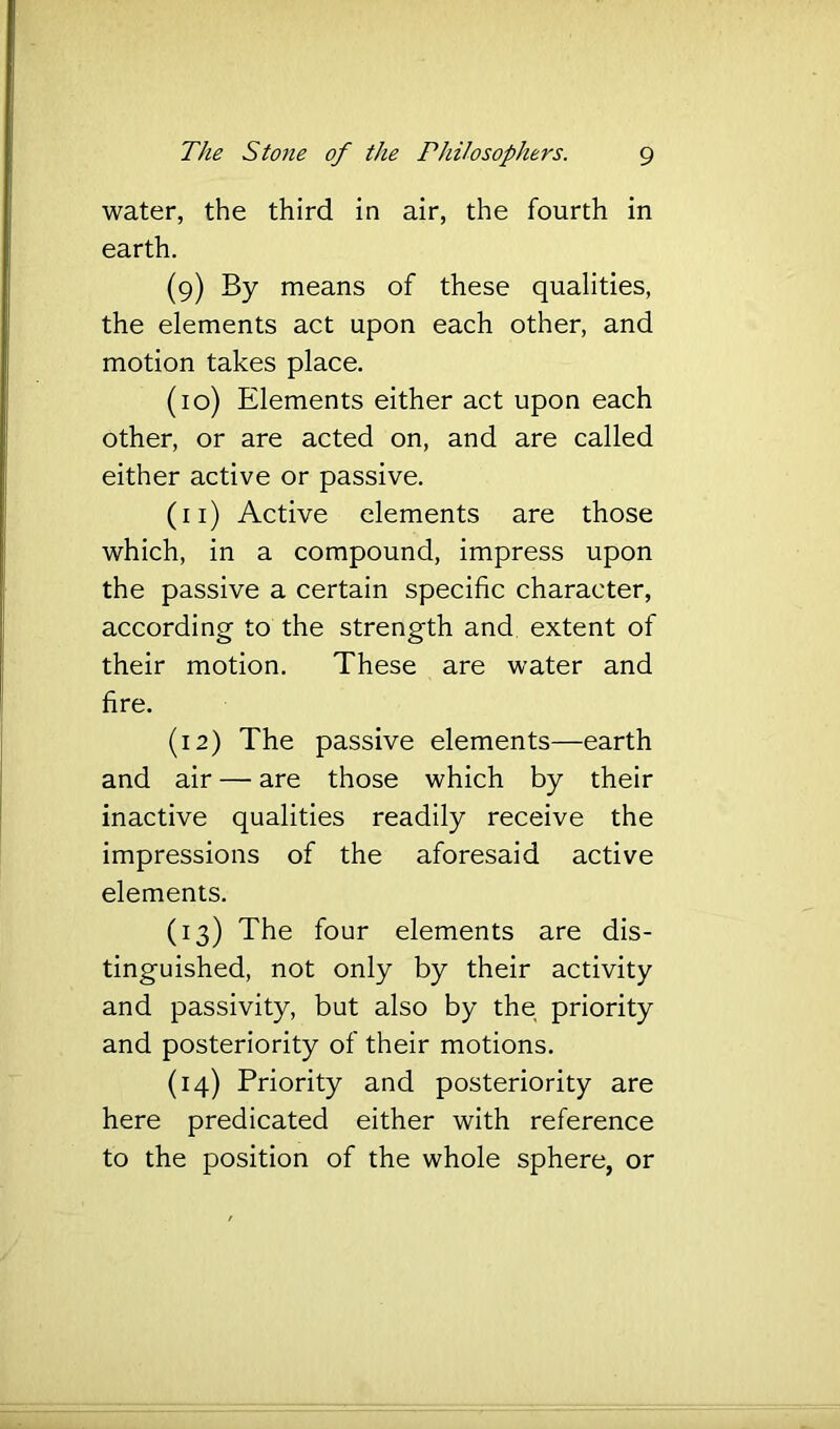water, the third in air, the fourth in earth. (9) By means of these qualities, the elements act upon each other, and motion takes place. (10) Elements either act upon each other, or are acted on, and are called either active or passive. (11) Active elements are those which, in a compound, impress upon the passive a certain specific character, according to the strength and. extent of their motion. These are water and fire. (12) The passive elements—earth and air — are those which by their inactive qualities readily receive the impressions of the aforesaid active elements. (13) The four elements are dis- tinguished, not only by their activity and passivity, but also by the priority and posteriority of their motions. (14) Priority and posteriority are here predicated either with reference to the position of the whole sphere, or