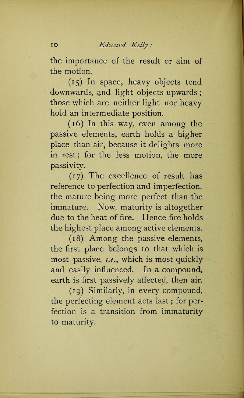 the importance of the result or aim of the motion, (15) In space, heavy objects tend downwards, g,nd light objects upwards; those which are neither light nor heavy hold an intermediate position, (16) In this way, even among the passive elements, earth holds a higher place than air, because it delights more in rest; for the less motion, the more passivity, ([7) The excellence of result has reference to perfection and imperfection, the mature being more perfect than the immature. Now, maturity is altogether due to the heat of fire. Hence fire holds the highest place among active elements. (18) Among the passive elements, the first place belongs to that which is most passive, which is most quickly and easily influenced. In a compound, earth is first passively affected, then air, (19) Similarly, in every compound, the perfecting element acts last; for per- fection is a transition from immaturity to maturity.
