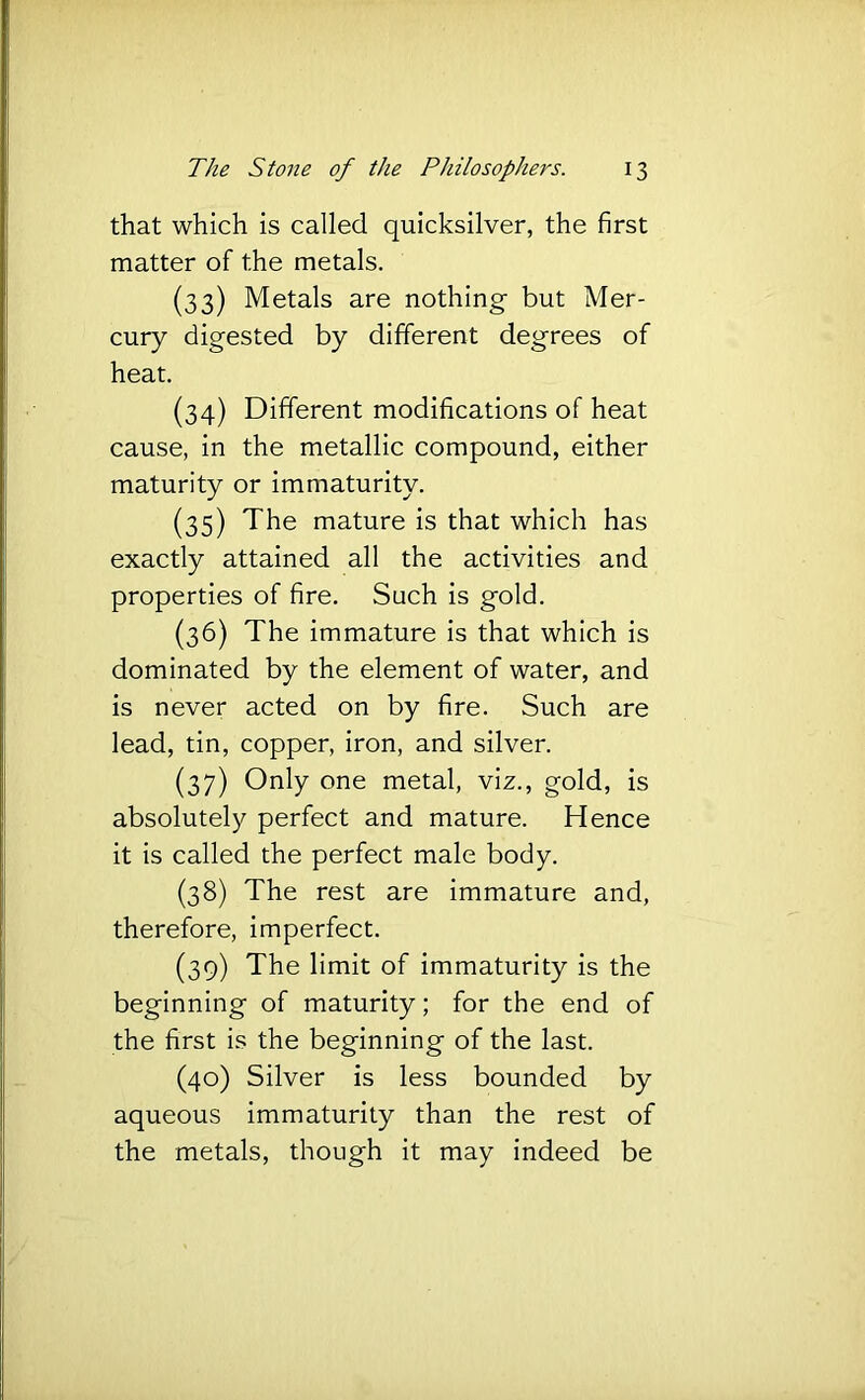 that which is called quicksilver, the first matter of the metals. (33) Metals are nothing- but Mer- cury digested by dififerent degrees of heat. (34) Different modifications of heat cause, in the metallic compound, either maturity or immaturity. (35) The mature is that which has exactly attained all the activities and properties of fire. Such is gold. (36) The immature is that which is dominated by the element of water, and is never acted on by fire. Such are lead, tin, copper, iron, and silver. (37) Only one metal, viz., gold, is absolutely perfect and mature. Hence it is called the perfect male body. (38) The rest are immature and, therefore, imperfect. (39) The limit of immaturity is the beginning of maturity; for the end of the first is the beginning of the last. (40) Silver is less bounded by aqueous immaturity than the rest of the metals, though it may indeed be