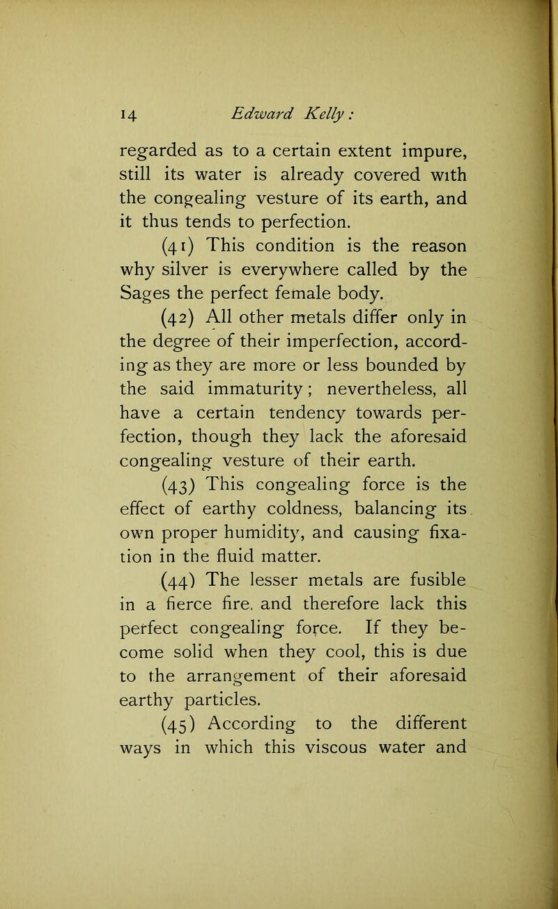 regarded as to a certain extent impure, still its water is already covered with the congjealing vesture of its earth, and it thus tends to perfection. (41) This condition is the reason why silver is everywhere called by the Sages the perfect female body. (42) All other metals differ only in the degree of their imperfection, accord- ing as they are more or less bounded by the said immaturity; nevertheless, all have a certain tendency towards per- fection, though they lack the aforesaid congealing vesture of their earth. (43) This congealing force is the effect of earthy coldness, balancing its own proper humidity, and causing fixa- tion in the fluid matter. (44) The lesser metals are fusible in a fierce fire, and therefore lack this perfect congealing force. If they be- come solid when they cool, this is due to the arrangement of their aforesaid earthy particles. (45) According to the different ways in which this viscous water and