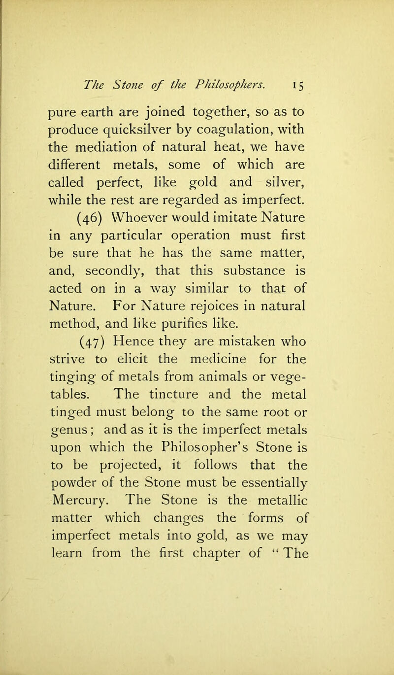 pure earth are joined together, so as to produce quicksilver by coagulation, with the mediation of natural heat, we have different metals, some of which are called perfect, like gold and silver, while the rest are regarded as imperfect. (46) Whoever would imitate Nature in any particular operation must first be sure that he has the same matter, and, secondly, that this substance is acted on in a way similar to that of Nature. For Nature rejoices in natural method, and like purifies like. (47) Hence they are mistaken who strive to elicit the medicine for the tinging of metals from animals or vege- tables. The tincture and the metal tinged must belong to the same root or genus ; and as it is the imperfect metals upon which the Philosopher’s Stone is to be projected, it follows that the powder of the Stone must be essentially Mercury. The Stone is the metallic matter which changes the forms of imperfect metals into gold, as we may learn from the first chapter of “ The