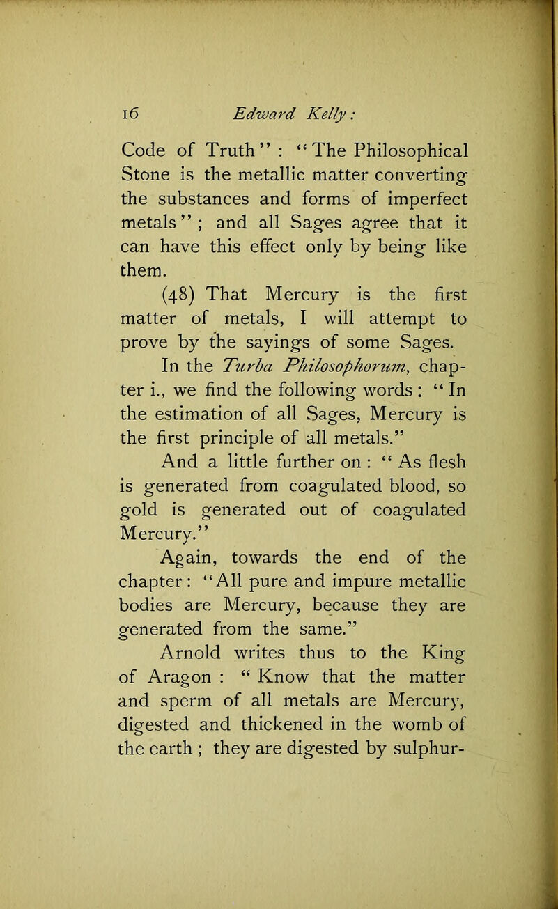 Code of Truth” : “The Philosophical Stone is the metallic matter converting the substances and forms of imperfect metals”; and all Sages agree that it can have this effect only by being like them. (48) That Mercury is the first matter of metals, I will attempt to prove by the sayings of some Sages. In the Turba Philosophortim, chap- ter i., we find the following words : “In the estimation of all Sages, Mercury is the first principle of all metals.” And a little further on : “ As flesh is generated from coagulated blood, so gold is generated out of coagulated Mercury.” Again, towards the end of the chapter: “All pure and impure metallic bodies are Mercury, because they are generated from the same.” Arnold writes thus to the King of Aragon : “ Know that the matter and sperm of all metals are Mercury, digested and thickened in the womb of the earth ; they are digested by sulphur-