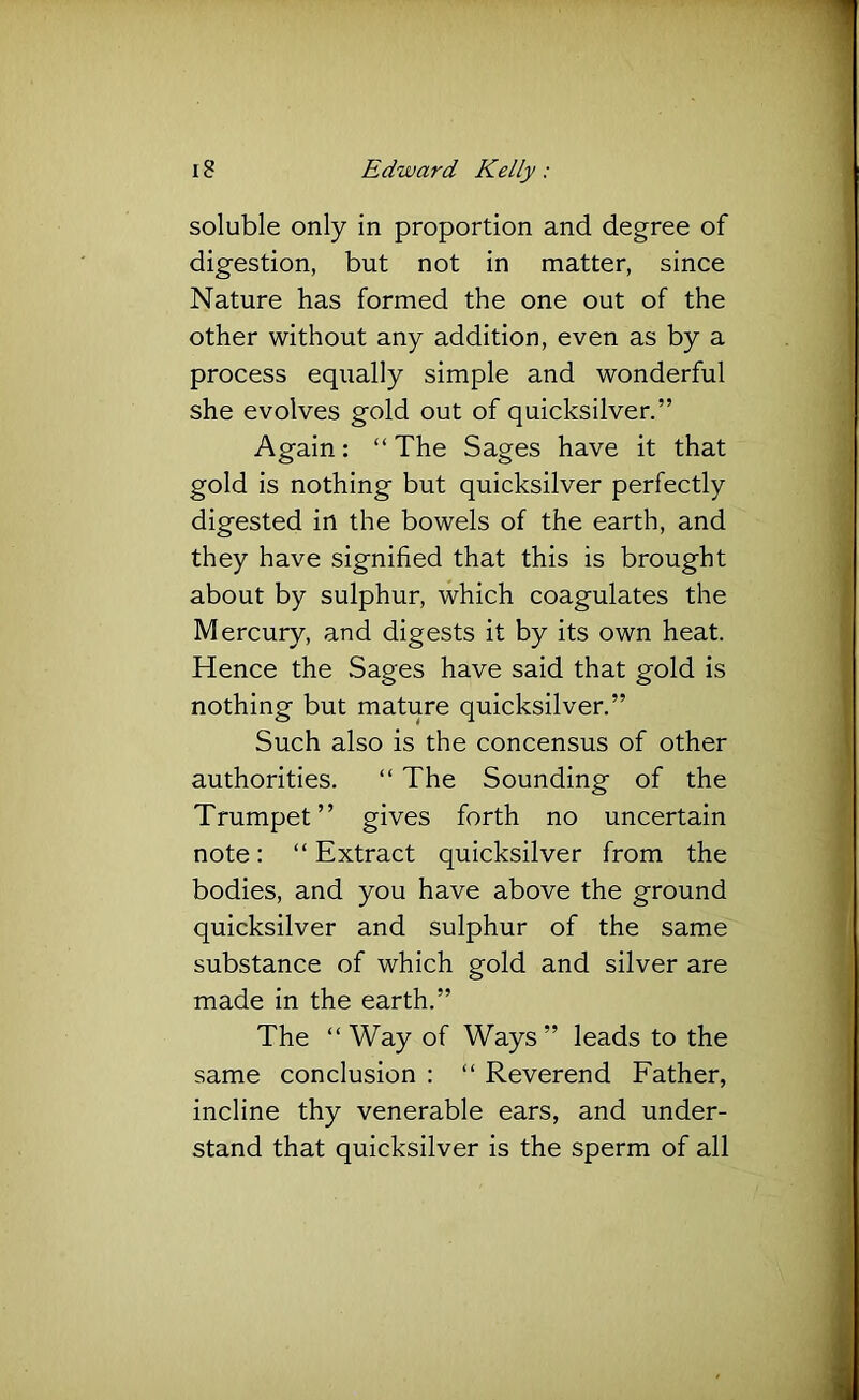 soluble only in proportion and degree of digestion, but not in matter, since Nature has formed the one out of the other without any addition, even as by a process equally simple and wonderful she evolves gold out of quicksilver.” Again: “ The Sages have it that gold is nothing but quicksilver perfectly digested in the bowels of the earth, and they have signified that this is brought about by sulphur, which coagulates the Mercury, and digests it by its own heat. Hence the Sages have said that gold is nothing but mature quicksilver.” Such also is the concensus of other authorities. “ The Sounding of the Trumpet” gives forth no uncertain note: “ Extract quicksilver from the bodies, and you have above the ground quicksilver and sulphur of the same substance of which gold and silver are made in the earth.” The “Way of Ways” leads to the same conclusion : “ Reverend Father, incline thy venerable ears, and under- stand that quicksilver is the sperm of all