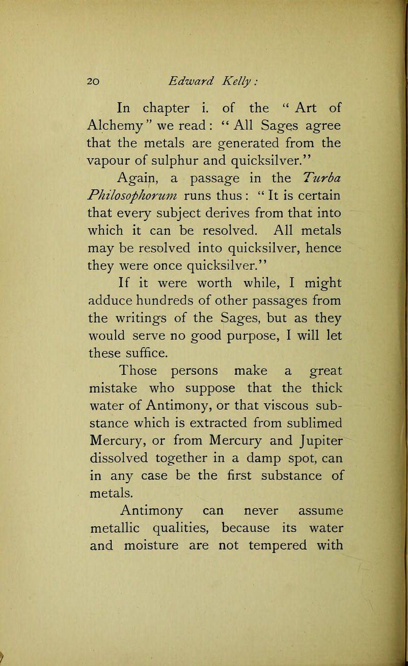 In chapter i. of the “ Art of Alchemy” we read : “ All Sages agree that the metals are generated from the vapour of sulphur and quicksilver.” Again, a passage in the Turba Philosophorum runs thus : “ It is certain that every subject derives from that into which it can be resolved. All metals may be resolved into quicksilver, hence they were once quicksilver.” If it were worth while, I might adduce hundreds of other passages from the writings of the Sages, but as they would serve no good purpose, I will let these suffice. Those persons make a great mistake who suppose that the thick water of Antimony, or that viscous sub- stance which is extracted from sublimed Mercury, or from Mercury and Jupiter dissolved together in a damp spot, can in any case be the first substance of metals. Antimony can never assume metallic qualities, because its water and moisture are not tempered with