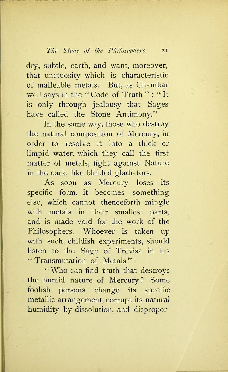 dry, subtle, earth, and want, moreover, that unctuosity which is characteristic of malleable metals. But, as Chambar well says in the “ Code of Truth ” : “It is only through jealousy that Sages have called the Stone Antimony.” In the same way, those who destroy the natural composition of Mercury, in order to resolve it into a thick or limpid water, which they call the first matter of metals, fight against Nature in the dark, like blinded gladiators. As soon as Mercury loses its specific form, it becomes something else, which cannot thenceforth mingle with metals in their smallest parts, and is made void for the work of the Philosophers. Whoever is taken up with such childish experiments, should listen to the Sage of Trevisa in his “Transmutation of Metals”: “Who can find truth that destroys the humid nature of Mercury ? Some foolish persons change its specific metallic arrangement, corrupt its natural humidity by dissolution, and dispropor