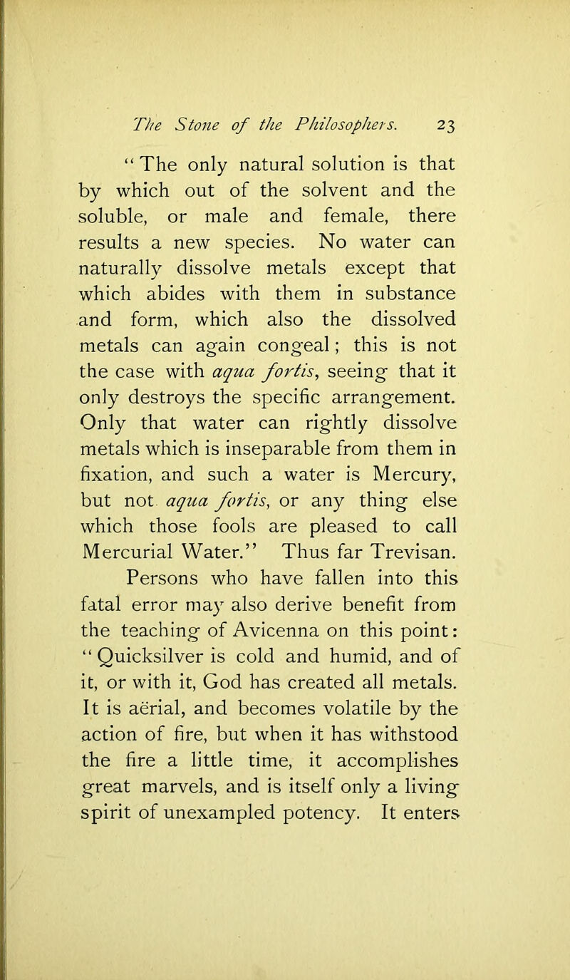 “The only natural solution is that by which out of the solvent and the soluble, or male and female, there results a new species. No water can naturally dissolve metals except that which abides with them in substance and form, which also the dissolved metals can again congeal; this is not the case with aqua forth, seeing that it only destroys the specific arrangement. Only that water can rightly dissolve metals which is inseparable from them in fixation, and such a water is Mercury, but not aqua forth, or any thing else which those fools are pleased to call Mercurial Water.” Thus far Trevisan. Persons who have fallen into this fatal error may also derive benefit from the teaching of Avicenna on this point: “ Quicksilver is cold and humid, and of it, or with it, God has created all metals. It is aerial, and becomes volatile by the action of fire, but when it has withstood the fire a little time, it accomplishes great marvels, and is itself only a living spirit of unexampled potency. It enters