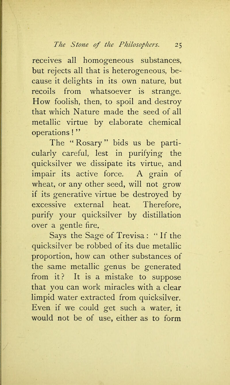 receives all homog'eneous substances, but rejects all that is heterogeneous, be- cause it delights in its own nature, but recoils from whatsoever is strange. How foolish, then, to spoil and destroy that which Nature made the seed of all metallic virtue by elaborate chemical operations ! ” The “ Rosary ” bids us be parti- cularly careful, lest in purifying the quicksilver we dissipate its virtue, and impair its active force. A grain of wheat, or any other seed, will not grow if its generative virtue be destroyed by excessive external heat. Therefore, purify your quicksilver by distillation over a gentle fire. Says the Sage of Trevisa : “If the quicksilver be robbed of its due metallic proportion, how can other substances of the same metallic genus be generated from it? It is a mistake to suppose that you can work miracles with a clear limpid water extracted from quicksilver. Even if we could get such a water, it would not be of use, either as to form