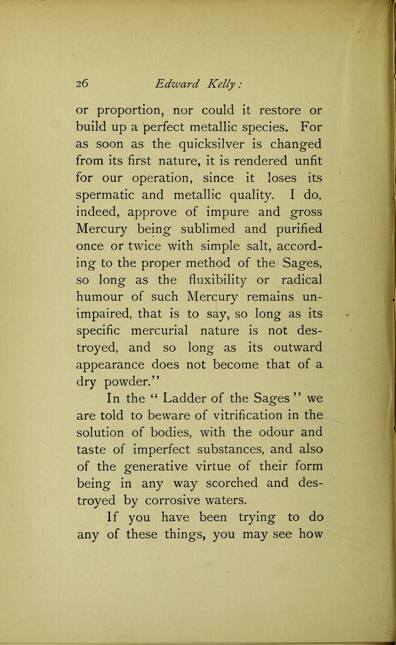 or proportion, nor could it restore or build up a perfect metallic species. For as soon as the quicksilver is changed from its first nature, it is rendered unfit for our operation, since it loses its spermatic and metallic quality. I do, indeed, approve of impure and gross Mercury being sublimed and purified once or twice with simple salt, accord- ing to the proper method of the Sages, so long as the fluxibility or radical humour of such Mercury remains un- impaired, that is to say, so long as its specific mercurial nature is not des- troyed, and so long as its outward appearance does not become that of a dry powder.” In the “ Ladder of the Sages ” we are told to beware of vitrification in the solution of bodies, with the odour and taste of imperfect substances, and also of the generative virtue of their form being in any way scorched and des- troyed by corrosive waters. If you have been trying to do any of these things, you may see how