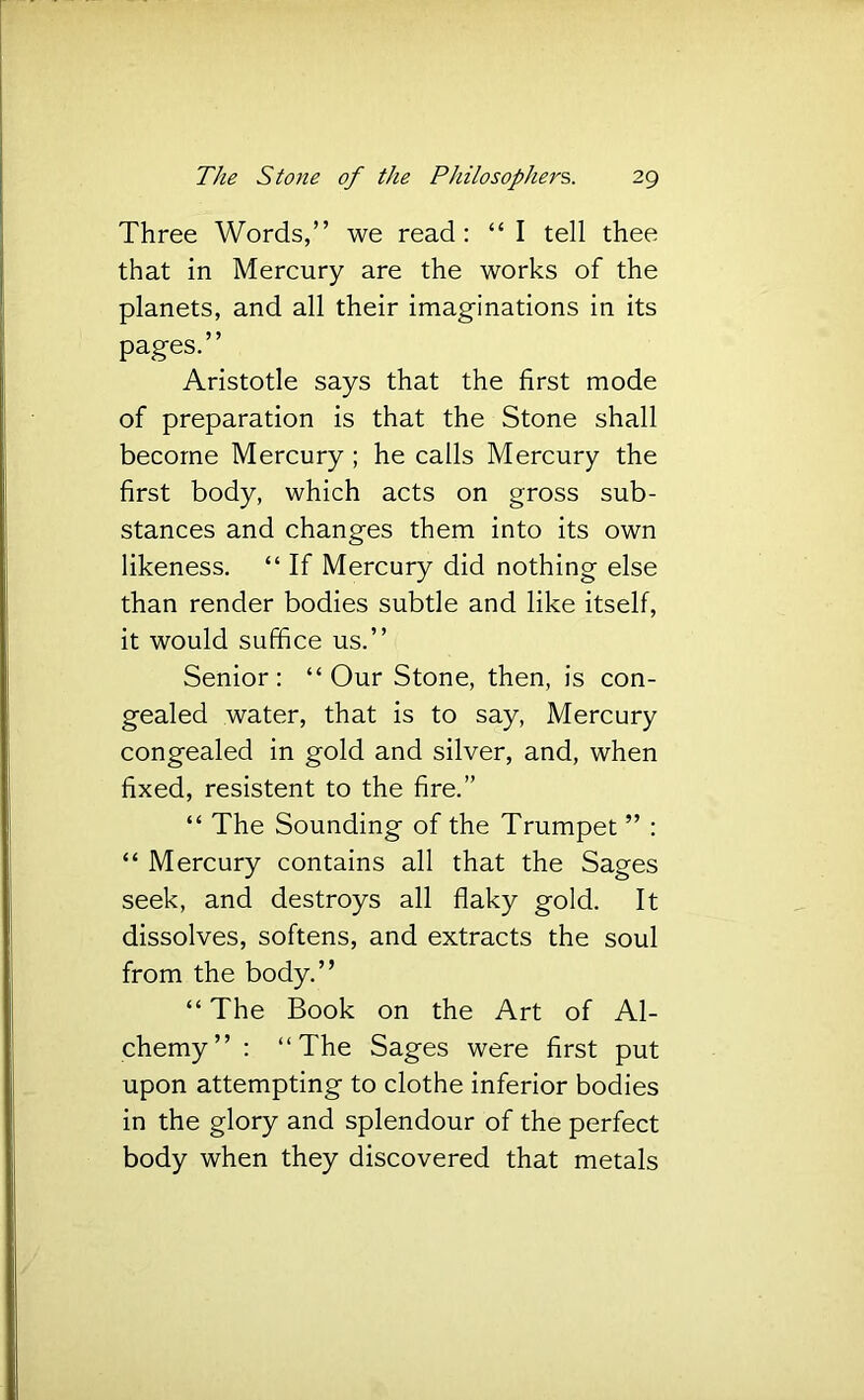 Three Words,” we read: “ I tell thee that in Mercury are the works of the planets, and all their imaginations in its pages.” Aristotle says that the first mode of preparation is that the Stone shall become Mercury ; he calls Mercury the first body, which acts on gross sub- stances and changes them into its own likeness. “ If Mercury did nothing else than render bodies subtle and like itself, it would suffice us.” Senior: “Our Stone, then, is con- gealed water, that is to say. Mercury congealed in gold and silver, and, when fixed, resistent to the fire.” “ The Sounding of the Trumpet ” : “ Mercury contains all that the Sages seek, and destroys all flaky gold. It dissolves, softens, and extracts the soul from the body.” “ The Book on the Art of Al- chemy” : “The Sages were first put upon attempting to clothe inferior bodies in the glory and splendour of the perfect body when they discovered that metals