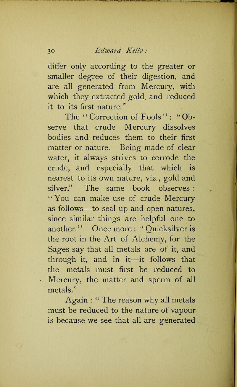 differ only according to the greater or smaller degree of their digestion, and are all generated from Mercury, with which they extracted gold, and reduced it to its first nature.” The “ Correction of Fools” : “Ob- serve that crude Mercury dissolves bodies and reduces them to their first matter or nature. Being made of clear water, it always strives to corrode the crude, and especially that which is nearest to its own nature, viz., gold and silver.” The same book observes : “ You can make use of crude Mercury as follows—to seal up and open natures, since similar things are helpful one to another.” Once more : “ Quicksilver is the root in the Art of Alchemy, for the Sages say that all metals are of it, and through it, and in it—it follows that the metals must first be reduced to Mercury, the tnatter and sperm of all metals.” Again : “The reason why all metals must be reduced to the nature of vapour is because we see that all are generated