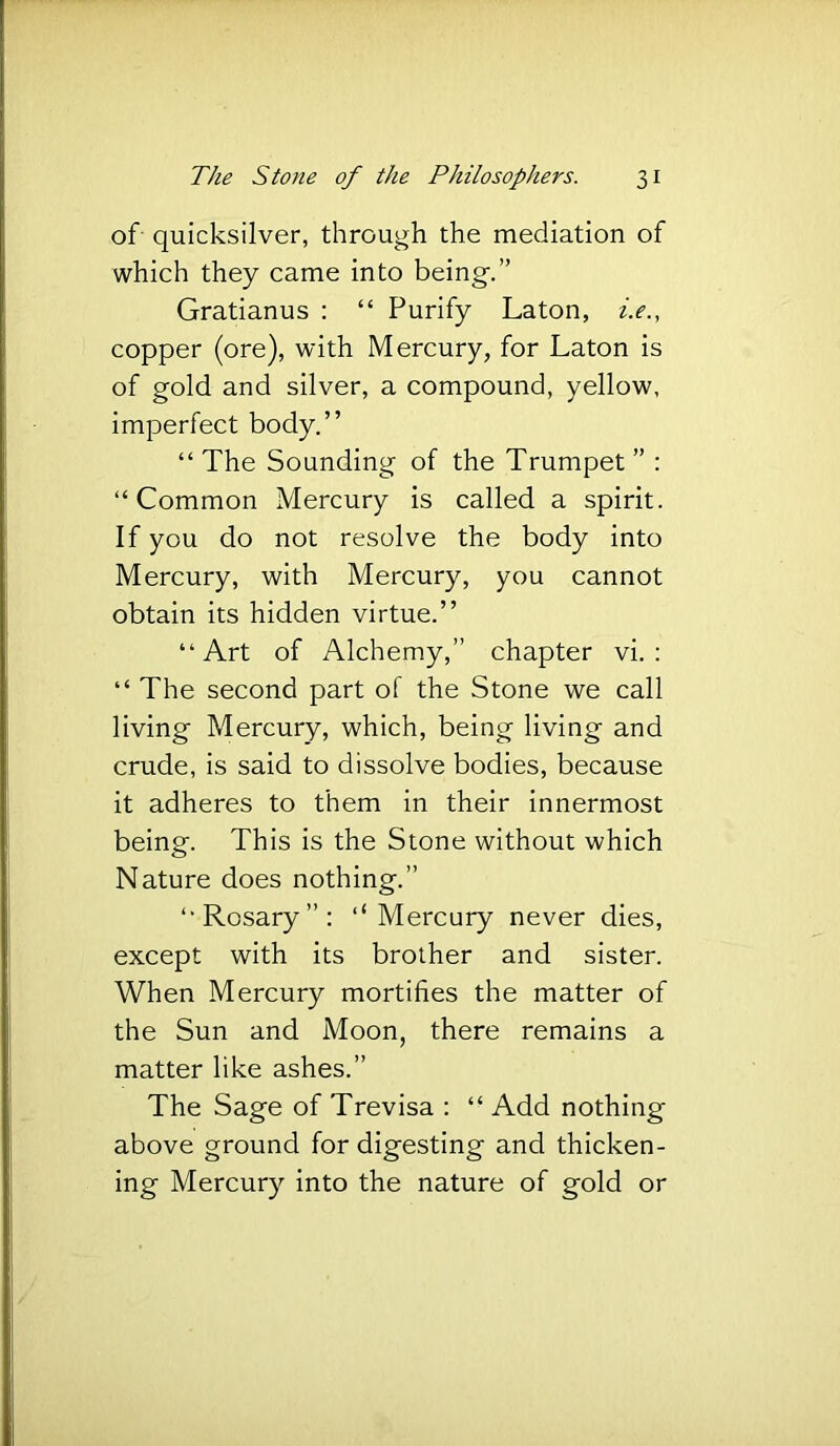 of- quicksilver, through the mediation of which they came into being.” Gratianus : “ Purify Laton, z>., copper (ore), with Mercury, for Laton is of gold and silver, a compound, yellow, imperfect body.” “ The Sounding of the Trumpet ” : “Common Mercury is called a spirit. If you do not resolve the body into Mercury, with Mercury, you cannot obtain its hidden virtue.” “Art of Alchemy,” chapter vi. : “ The second part of the Stone we call living Mercury, which, being living and crude, is said to dissolve bodies, because it adheres to them in their innermost being. This is the Stone without which Nature does nothing.” “Rosary”: ‘‘Mercury never dies, except with its brother and sister. When Mercury mortifies the matter of the Sun and Moon, there remains a matter like ashes.” The Sage of Trevisa : “ Add nothing above ground for digesting and thicken- ing Mercury into the nature of gold or