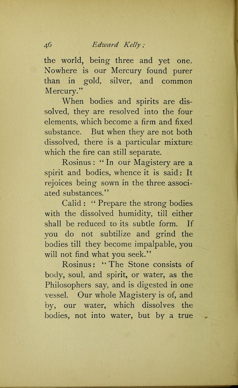 the world, being three and yet one. Nowhere is our Mercury found purer than in gold, silver, and common Mercury.” When bodies and spirits are dis- solved, they are resolved into the four elements, which become a firm and fixed substance. But when they are not both dissolved, there is a particular mixture which the fire can still separate. Rosinus : “In our Magistery are a spirit and bodies, whence it is said: It rejoices being sown in the three associ- ated substances.” Calid : “ Prepare the strong bodies with the dissolved humidity, till either shall be reduced to its subtle form. If you do not subtilize and grind the bodies till they become impalpable, you will not find what you seek.” Rosinus: “The Stone consists of body, soul, and spirit, or water, as the Philosophers say, and is digested in one vessel. Our whole Magistery is of, and by, our water, which dissolves the bodies, not into water, but by a true