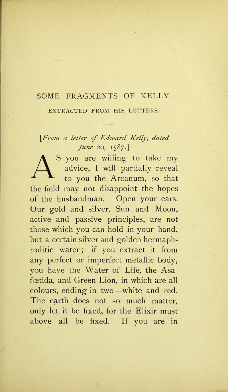 SOME FRAGMENTS OF KELLY. EXTRACTED FROM HIS LETTERS, {From a letter of Edzvard Kelly, dated June 20, 1587.] AS you are willing to take my advice, I will partially reveal to you the Arcanum, so that the field may not disappoint the hopes of the husbandman. Open your ears. Our gold and silver. Sun and Moon, active and passive principles, are not those which you can hold in your hand, but a certain silver and golden hermaph- roditic water; if you extract it from any perfect or imperfect metallic body, you have the Water of Life, the Asa- foetida, and Green Lion, in which are all colours, ending in two—white and red. The earth does not so much matter, only let it be fixed, for the Elixir must above all be fixed. If you are in