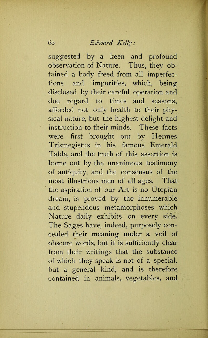 suggested by a keen and profound observation of Nature. Thus, they ob- tained a body freed from all imperfec- tions and impurities, which, being disclosed by their careful operation and due regard to times and seasons, afforded not only health to their phy- sical nature, but the highest delight and instruction to their minds. These facts were first brought out by Hermes Trismegistus in his famous Emerald Table, and the truth of this assertion is borne out by the unanimous testimony of antiquity, and the consensus of the most illustrious men of all ages. That the aspiration of our Art is no Utopian dream, is proved by the innumerable and stupendous metamorphoses which Nature daily exhibits on every side. The Sages have, indeed, purposely con- cealed their meaning under a veil of obscure words, but it is sufficiently clear from their writings that the substance of which they speak is not of a special, but a general kind, and is therefore contained in animals, vegetables, and
