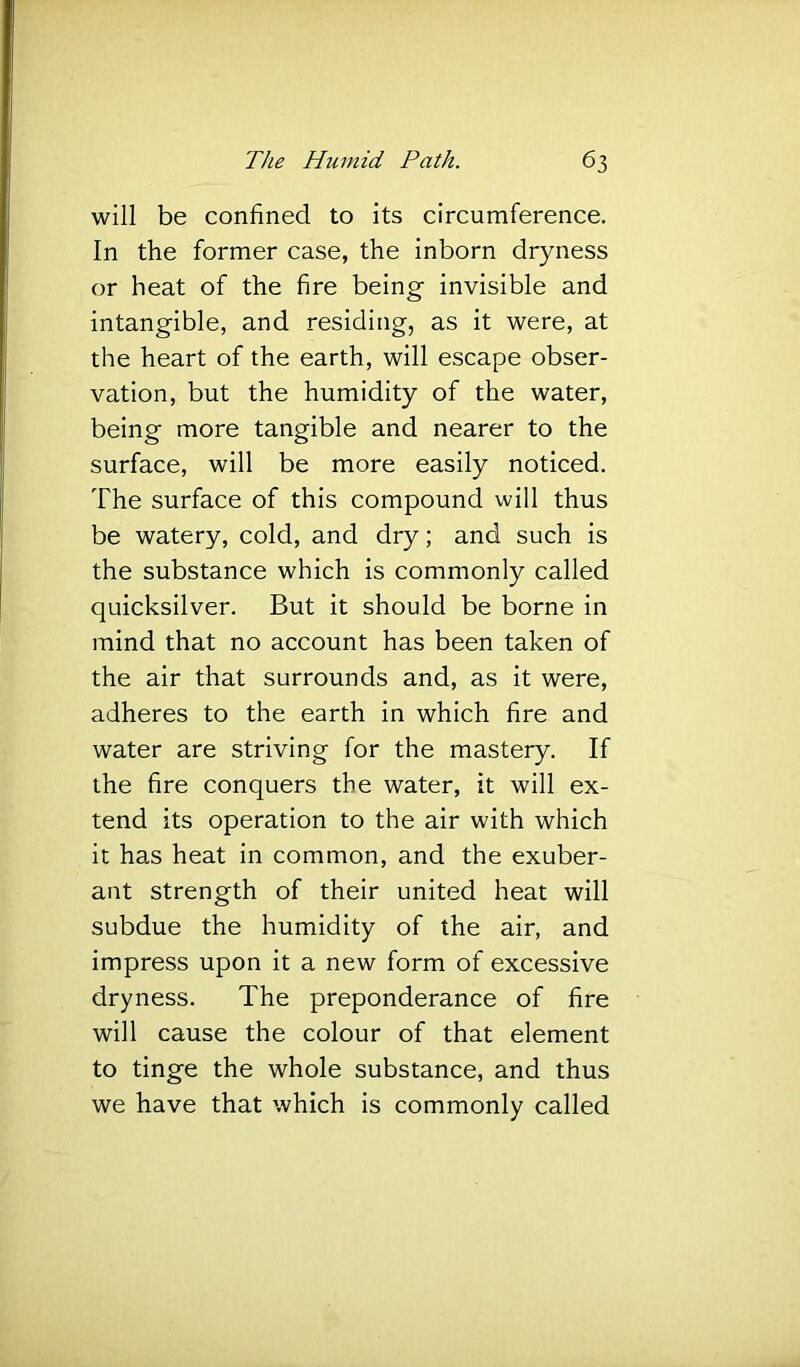 will be confined to its circumference. In the former case, the inborn dryness or heat of the fire being invisible and intangible, and residing, as it were, at the heart of the earth, will escape obser- vation, but the humidity of the water, being more tangible and nearer to the surface, will be more easily noticed. The surface of this compound will thus be watery, cold, and dry; and such is the substance which is commonly called quicksilver. But it should be borne in mind that no account has been taken of the air that surrounds and, as it were, adheres to the earth in which fire and water are striving for the mastery. If the fire conquers the water, it will ex- tend its operation to the air with which it has heat in common, and the exuber- ant strength of their united heat will subdue the humidity of the air, and impress upon it a new form of excessive dryness. The preponderance of fire will cause the colour of that element to tinge the whole substance, and thus we have that which is commonly called