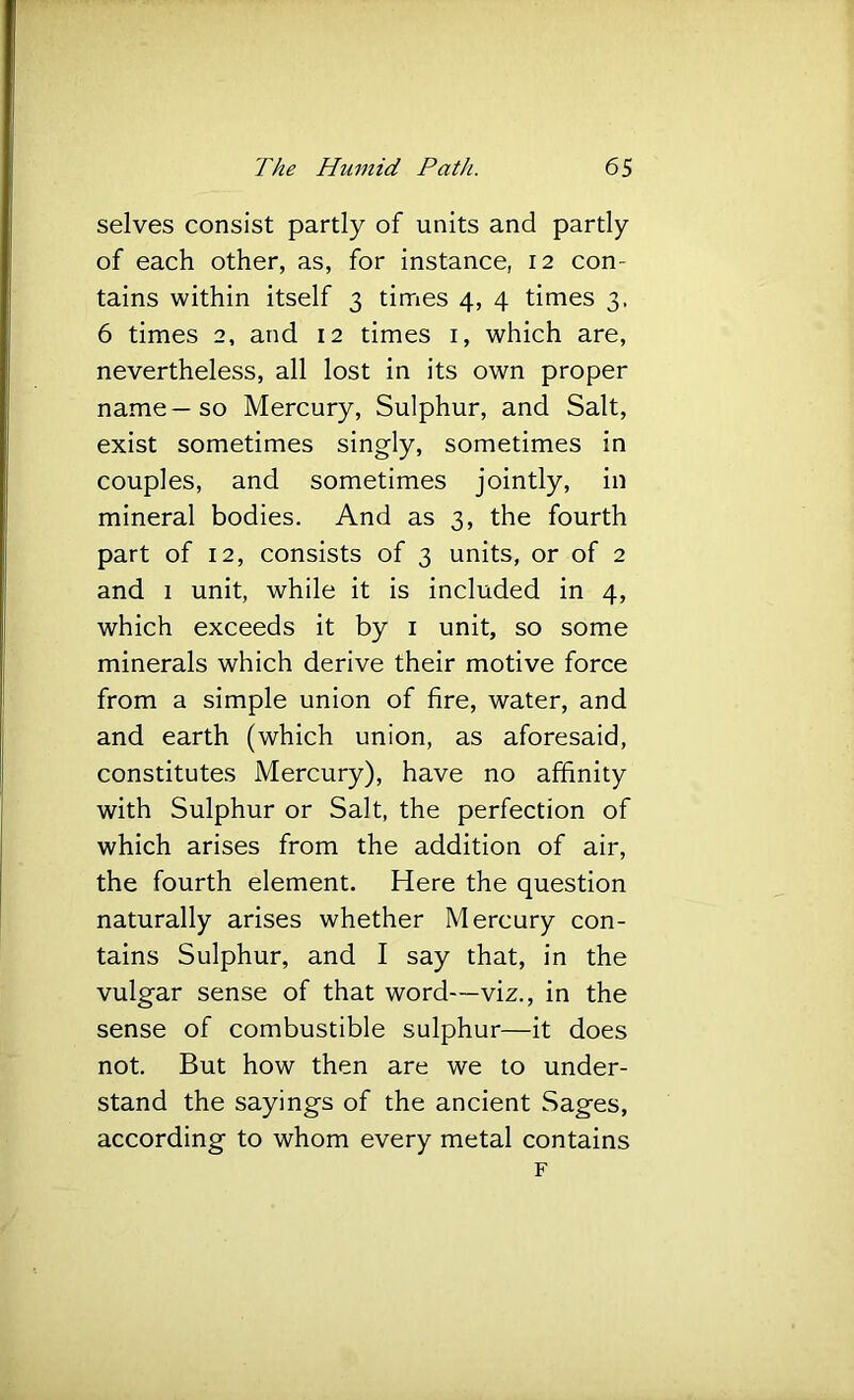 selves consist partly of units and partly of each other, as, for instance, 12 con- tains within itself 3 tirries 4, 4 times 3. 6 times 2, and 12 times i, which are, nevertheless, all lost in its own proper name—so Mercury, Sulphur, and Salt, exist sometimes singly, sometimes in couples, and sometimes jointly, in mineral bodies. And as 3, the fourth part of 12, consists of 3 units, or of 2 and 1 unit, while it is included in 4, which exceeds it by i unit, so some minerals which derive their motive force from a simple union of fire, water, and and earth (which union, as aforesaid, constitutes Mercury), have no affinity with Sulphur or Salt, the perfection of which arises from the addition of air, the fourth element. Here the question naturally arises whether Mercury con- tains Sulphur, and I say that, in the vulgar sense of that word—viz., in the sense of combustible sulphur—it does not. But how then are we to under- stand the sayings of the ancient Sages, according to whom every metal contains F