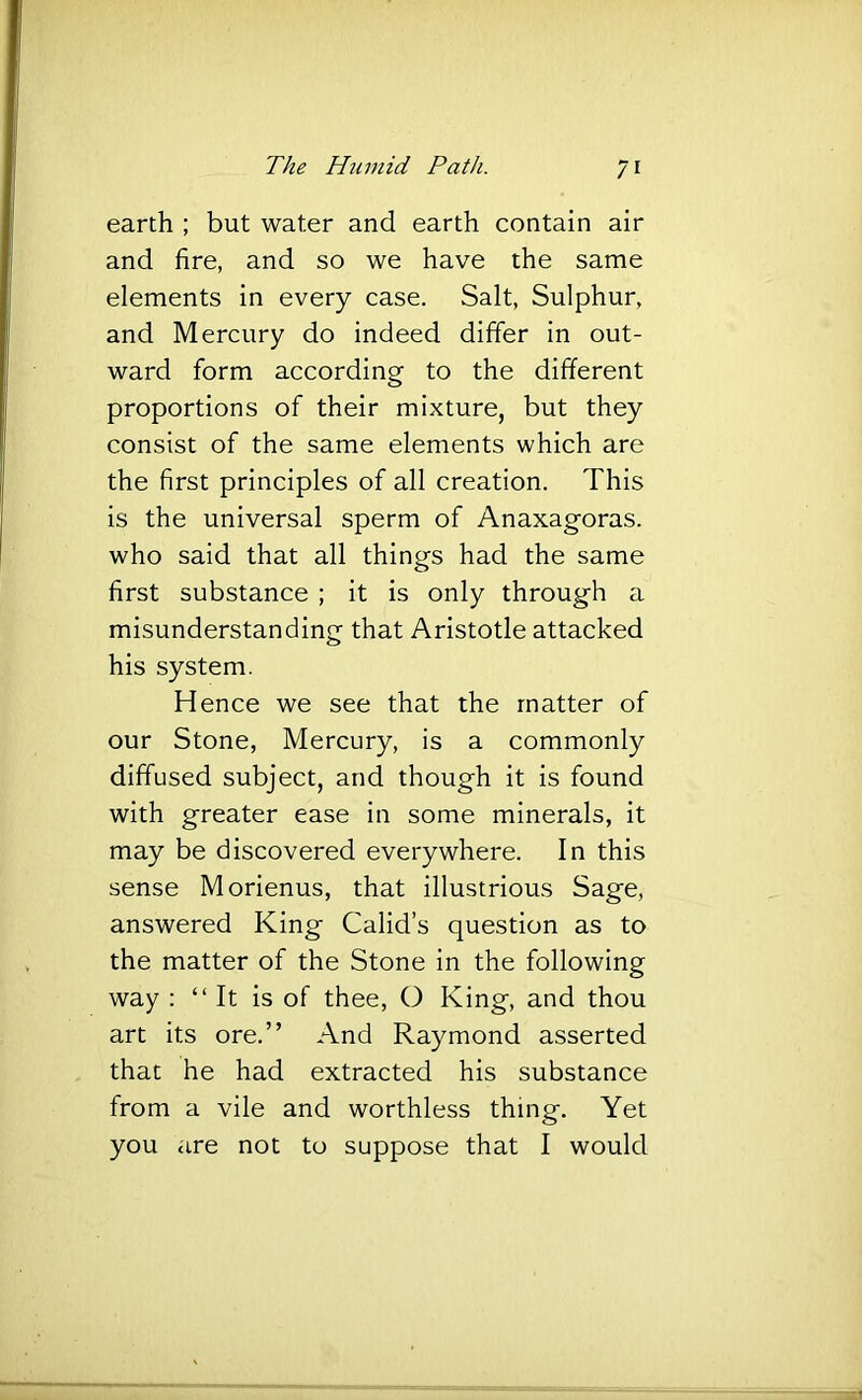 earth ; but water and earth contain air and fire, and so we have the same elements in every case. Salt, Sulphur, and Mercury do indeed differ in out- ward form according to the different proportions of their mixture, but they consist of the same elements which are the first principles of all creation. This is the universal sperm of Anaxagoras, who said that all things had the same first substance ; it is only through a misunderstanding that Aristotle attacked his system. Hence we see that the matter of our Stone, Mercury, is a commonly diffused subject, and though it is found with greater ease in some minerals, it may be discovered everywhere. In this sense Morienus, that illustrious Sage, answered King Calid’s question as to the matter of the Stone in the following way : “It is of thee, O King, and thou art its ore.” And Raymond asserted that he had extracted his substance from a vile and worthless thing. Yet you are not to suppose that I would